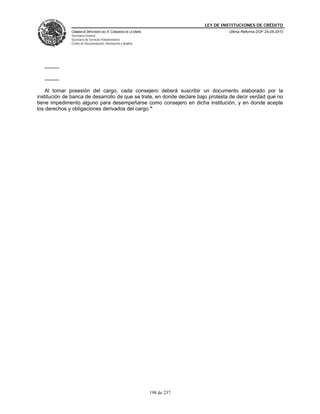 LEY DE INSTITUCIONES DE CRÉDITO
                CÁMARA DE DIPUTADOS DEL H. CONGRESO DE LA UNIÓN                         Última Reforma DOF 25-05-2010
                Secretaría General
                Secretaría de Servicios Parlamentarios
                Centro de Documentación, Información y Análisis




   ..........

   ..........

    Al tomar posesión del cargo, cada consejero deberá suscribir un documento elaborado por la
institución de banca de desarrollo de que se trate, en donde declare bajo protesta de decir verdad que no
tiene impedimento alguno para desempeñarse como consejero en dicha institución, y en donde acepte
los derechos y obligaciones derivados del cargo."




                                                                  198 de 237
 