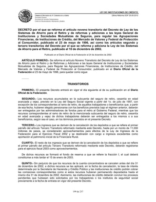 LEY DE INSTITUCIONES DE CRÉDITO
                CÁMARA DE DIPUTADOS DEL H. CONGRESO DE LA UNIÓN                                             Última Reforma DOF 25-05-2010
                Secretaría General
                Secretaría de Servicios Parlamentarios
                Centro de Documentación, Información y Análisis




DECRETO por el que se reforma el artículo noveno transitorio del Decreto de Ley de los
Sistemas de Ahorro para el Retiro y de reformas y adiciones a las leyes General de
Instituciones y Sociedades Mutualistas de Seguros, para regular las Agrupaciones
Financieras, de Instituciones de Crédito, del Mercado de Valores y Federal de Protección
al Consumidor, publicado el 23 de mayo de 1996, así como los artículos segundo y
tercero transitorios del Decreto por el que se reforma y adiciona la Ley de los Sistemas
de Ahorro para el Retiro, publicado el 10 de diciembre de 2002.
                               Publicado en el Diario Oficial de la Federación el 24 de diciembre de 2002

   ARTÍCULO PRIMERO.- Se reforma el artículo Noveno Transitorio del Decreto de Ley de los Sistemas
de Ahorro para el Retiro y de Reformas y Adiciones a las leyes General de Instituciones y Sociedades
Mutualistas de Seguros, para Regular las Agrupaciones Financieras, de Instituciones de Crédito, del
Mercado de Valores y Federal de Protección al Consumidor, publicado en el Diario Oficial de la
Federación el 23 de mayo de 1996, para quedar como sigue:

   ..........

                                                                  TRANSITORIOS

   PRIMERO.- El presente Decreto entrará en vigor el día siguiente al de su publicación en el Diario
Oficial de la Federación.

   SEGUNDO.- Los recursos acumulados en la subcuenta del seguro de retiro, cesantía en edad
avanzada y vejez, previsto en la Ley del Seguro Social vigente a partir del 1o. de julio de 1997, con
excepción de los correspondientes al ramo de retiro, de aquellos trabajadores o beneficiarios que, a partir
de esa fecha, hubieren elegido pensionarse con los beneficios previstos bajo el régimen anterior, deberán
ser entregados por las administradoras de fondos para el retiro al Gobierno Federal, mientras que los
recursos correspondientes al ramo de retiro de la mencionada subcuenta del seguro de retiro, cesantía
en edad avanzada y vejez de dichos trabajadores deberán ser entregados a los mismos o a sus
beneficiarios, según sea el caso, en los términos previstos en el presente Decreto.

    TERCERO.- Los ingresos que se deriven de la cancelación de los depósitos a que se refiere el primer
párrafo del artículo Tercero Transitorio reformado mediante este Decreto, hasta por un monto de 11,000
millones de pesos, se considerarán aprovechamientos para efectos de la Ley de Ingresos de la
Federación para el Ejercicio Fiscal 2002 y se destinarán con cargo a ingresos excedentes como
aportación al patrimonio inicial de la Financiera Rural.

   CUARTO.- El resto de los ingresos que se deriven de la cancelación de los depósitos a que se refiere
el primer párrafo del artículo Tercero Transitorio reformado mediante este Decreto, deberán registrarse
para el ejercicio fiscal 2003 como aprovechamientos.

   De dichos recursos se formará el fondo de reserva a que se refiere la fracción I, el cual deberá
constituirse a más tardar el 15 de enero de 2003.

   QUINTO.- Sin perjuicio de que los recursos de la cuenta concentradora se cancelen antes del día 31
de diciembre de 2002, a dichos recursos se les aplicará, en la fecha de cancelación, la tasa de interés
determinada por la Secretaría de Hacienda y Crédito Público y las instituciones de crédito podrán cobrar
las comisiones correspondientes como si estos recursos hubieran permanecido depositados hasta el
mismo día 31 de diciembre de 2002. Asimismo, las instituciones de crédito deberán concluir los procesos
pendientes que hubiesen sido solicitados por los trabajadores o los institutos de seguridad social
previamente a la fecha de entrada en vigor del presente Decreto.



                                                                     199 de 237
 