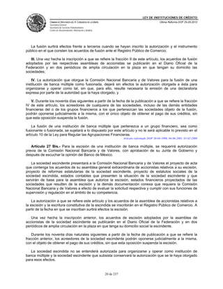 LEY DE INSTITUCIONES DE CRÉDITO
               CÁMARA DE DIPUTADOS DEL H. CONGRESO DE LA UNIÓN                                          Última Reforma DOF 25-05-2010
               Secretaría General
               Secretaría de Servicios Parlamentarios
               Centro de Documentación, Información y Análisis




   La fusión surtirá efectos frente a terceros cuando se hayan inscrito la autorización y el instrumento
público en el que consten los acuerdos de fusión ante el Registro Público de Comercio;

   III. Una vez hecha la inscripción a que se refiere la fracción II de este artículo, los acuerdos de fusión
adoptados por las respectivas asambleas de accionistas se publicarán en el Diario Oficial de la
Federación y en dos periódicos de amplia circulación en la plaza en que tengan su domicilio las
sociedades;

    IV. La autorización que otorgue la Comisión Nacional Bancaria y de Valores para la fusión de una
institución de banca múltiple como fusionada, dejará sin efectos la autorización otorgada a ésta para
organizarse y operar como tal, sin que, para ello, resulte necesaria la emisión de una declaratoria
expresa por parte de la autoridad que la haya otorgado, y

    V. Durante los noventa días siguientes a partir de la fecha de la publicación a que se refiere la fracción
IV de este artículo, los acreedores de cualquiera de las sociedades, incluso de las demás entidades
financieras del o de los grupos financieros a los que pertenezcan las sociedades objeto de la fusión,
podrán oponerse judicialmente a la misma, con el único objeto de obtener el pago de sus créditos, sin
que esta oposición suspenda la fusión.

    La fusión de una institución de banca múltiple que pertenezca a un grupo financiero, sea como
fusionante o fusionada, se sujetará a lo dispuesto por este artículo y no le será aplicable lo previsto en el
artículo 10 de la Ley para Regular las Agrupaciones Financieras.
                                                                             Artículo reformado DOF 30-04-1996, 04-06-2001, 01-02-2008

   Artículo 27 Bis.- Para la escisión de una institución de banca múltiple, se requerirá autorización
previa de la Comisión Nacional Bancaria y de Valores, con aprobación de su Junta de Gobierno y
después de escuchar la opinión del Banco de México.

   La sociedad escindente presentará a la Comisión Nacional Bancaria y de Valores el proyecto de acta
que contenga los acuerdos de su asamblea general extraordinaria de accionistas relativos a su escisión,
proyecto de reformas estatutarias de la sociedad escindente, proyecto de estatutos sociales de la
sociedad escindida, estados contables que presenten la situación de la sociedad escindente y que
servirán de base para la asamblea que autorice la escisión, estados financieros proyectados de las
sociedades que resulten de la escisión y la demás documentación conexa que requiera la Comisión
Nacional Bancaria y de Valores a efecto de evaluar la solicitud respectiva y cumplir con sus funciones de
supervisión y regulación en el ámbito de su competencia.

    La autorización a que se refiere este artículo y los acuerdos de la asamblea de accionistas relativos a
la escisión y la escritura constitutiva de la escindida se inscribirán en el Registro Público de Comercio. A
partir de la fecha en que se inscriban surtirá efectos la escisión.

   Una vez hecha la inscripción anterior, los acuerdos de escisión adoptados por la asamblea de
accionistas de la sociedad escindente se publicarán en el Diario Oficial de la Federación y en dos
periódicos de amplia circulación en la plaza en que tenga su domicilio social la escindente.

    Durante los noventa días naturales siguientes a partir de la fecha de publicación a que se refiere la
fracción anterior, los acreedores de la sociedad escindente podrán oponerse judicialmente a la misma,
con el objeto de obtener el pago de sus créditos, sin que esta oposición suspenda la escisión.

   La sociedad escindida no se entenderá autorizada para organizarse y operar como institución de
banca múltiple y la sociedad escindente que subsista conservará la autorización que se le haya otorgado
para esos efectos.


                                                                 20 de 237
 