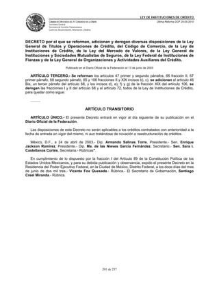 LEY DE INSTITUCIONES DE CRÉDITO
                CÁMARA DE DIPUTADOS DEL H. CONGRESO DE LA UNIÓN                                            Última Reforma DOF 25-05-2010
                Secretaría General
                Secretaría de Servicios Parlamentarios
                Centro de Documentación, Información y Análisis




DECRETO por el que se reforman, adicionan y derogan diversas disposiciones de la Ley
General de Títulos y Operaciones de Crédito, del Código de Comercio, de la Ley de
Instituciones de Crédito, de la Ley del Mercado de Valores, de la Ley General de
Instituciones y Sociedades Mutualistas de Seguros, de la Ley Federal de Instituciones de
Fianzas y de la Ley General de Organizaciones y Actividades Auxiliares del Crédito.
                                  Publicado en el Diario Oficial de la Federación el 13 de junio de 2003

   ARTÍCULO TERCERO.- Se reforman los artículos 47 primer y segundo párrafos, 66 fracción II, 67
primer párrafo, 68 segundo párrafo, 85 y 106 fracciones II y XIX incisos b), c), se adicionan el artículo 46
Bis, un tercer párrafo del artículo 68, y los incisos d), e), f) y g) de la fracción XIX del artículo 106, se
derogan las fracciones I y II del artículo 68 y el artículo 72, todos de la Ley de Instituciones de Crédito,
para quedar como sigue:

   ..........

                                                        ARTÍCULO TRANSITORIO

   ARTÍCULO ÚNICO.- El presente Decreto entrará en vigor al día siguiente de su publicación en el
Diario Oficial de la Federación.

   Las disposiciones de este Decreto no serán aplicables a los créditos contratados con anterioridad a la
fecha de entrada en vigor del mismo, ni aun tratándose de novación o reestructuración de créditos.

   México, D.F., a 24 de abril de 2003.- Dip. Armando Salinas Torre, Presidente.- Sen. Enrique
Jackson Ramírez, Presidente.- Dip. Ma. de las Nieves García Fernández, Secretario.- Sen. Sara I.
Castellanos Cortés, Secretaria.- Rúbricas".

   En cumplimiento de lo dispuesto por la fracción I del Artículo 89 de la Constitución Política de los
Estados Unidos Mexicanos, y para su debida publicación y observancia, expido el presente Decreto en la
Residencia del Poder Ejecutivo Federal, en la Ciudad de México, Distrito Federal, a los doce días del mes
de junio de dos mil tres.- Vicente Fox Quesada.- Rúbrica.- El Secretario de Gobernación, Santiago
Creel Miranda.- Rúbrica.




                                                                  201 de 237
 
