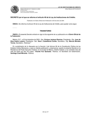 LEY DE INSTITUCIONES DE CRÉDITO
                CÁMARA DE DIPUTADOS DEL H. CONGRESO DE LA UNIÓN                                            Última Reforma DOF 25-05-2010
                Secretaría General
                Secretaría de Servicios Parlamentarios
                Centro de Documentación, Información y Análisis




DECRETO por el que se reforma el artículo 49 de la Ley de Instituciones de Crédito.
                                  Publicado en el Diario Oficial de la Federación el 28 de enero de 2004

   ÚNICO.- Se reforma el artículo 49 de la Ley de Instituciones de Crédito, para quedar como sigue:

   ..........

                                                                  TRANSITORIO

    ÚNICO.- El presente Decreto entrará en vigor al día siguiente de su publicación en el Diario Oficial de
la Federación.

   México, D.F., a 22 de diciembre de 2003.- Sen. Enrique Jackson Ramírez, Presidente.- Dip. Juan de
Dios Castro Lozano, Presidente.- Sen. Sara I. Castellanos Cortés, Secretario.- Dip. Marcos Morales
Torres, Secretario.- Rúbricas."

   En cumplimiento de lo dispuesto por la fracción I del Artículo 89 de la Constitución Política de los
Estados Unidos Mexicanos, y para su debida publicación y observancia, expido el presente Decreto en la
Residencia del Poder Ejecutivo Federal, en la Ciudad de México, Distrito Federal, a los veintidós días del
mes de enero de dos mil cuatro.- Vicente Fox Quesada.- Rúbrica.- El Secretario de Gobernación,
Santiago Creel Miranda.- Rúbrica.




                                                                    202 de 237
 