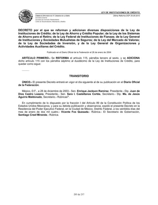 LEY DE INSTITUCIONES DE CRÉDITO
                CÁMARA DE DIPUTADOS DEL H. CONGRESO DE LA UNIÓN                                            Última Reforma DOF 25-05-2010
                Secretaría General
                Secretaría de Servicios Parlamentarios
                Centro de Documentación, Información y Análisis




DECRETO por el que se reforman y adicionan diversas disposiciones de la Ley de
Instituciones de Crédito; de la Ley de Ahorro y Crédito Popular; de la Ley de los Sistemas
de Ahorro para el Retiro; de la Ley Federal de Instituciones de Fianzas; de la Ley General
de Instituciones y Sociedades Mutualistas de Seguros; de la Ley del Mercado de Valores;
de la Ley de Sociedades de Inversión, y de la Ley General de Organizaciones y
Actividades Auxiliares del Crédito.
                                  Publicado en el Diario Oficial de la Federación el 28 de enero de 2004

   ARTÍCULO PRIMERO.- Se REFORMA el artículo 115, párrafos tercero al sexto, y se ADICIONA
dicho artículo 115 con los párrafos séptimo al duodécimo de la Ley de Instituciones de Crédito, para
quedar como sigue:

   ..........

                                                                  TRANSITORIO

   ÚNICO.- El presente Decreto entrará en vigor el día siguiente al de su publicación en el Diario Oficial
de la Federación.

   México, D.F., a 28 de diciembre de 2003.- Sen. Enrique Jackson Ramírez, Presidente.- Dip. Juan de
Dios Castro Lozano, Presidente.- Sen. Sara I. Castellanos Cortés, Secretario.- Dip. Ma. de Jesús
Aguirre Maldonado, Secretario.- Rúbricas".

   En cumplimiento de lo dispuesto por la fracción I del Artículo 89 de la Constitución Política de los
Estados Unidos Mexicanos, y para su debida publicación y observancia, expido el presente Decreto en la
Residencia del Poder Ejecutivo Federal, en la Ciudad de México, Distrito Federal, a los veintidós días del
mes de enero de dos mil cuatro.- Vicente Fox Quesada.- Rúbrica.- El Secretario de Gobernación,
Santiago Creel Miranda.- Rúbrica.




                                                                    203 de 237
 