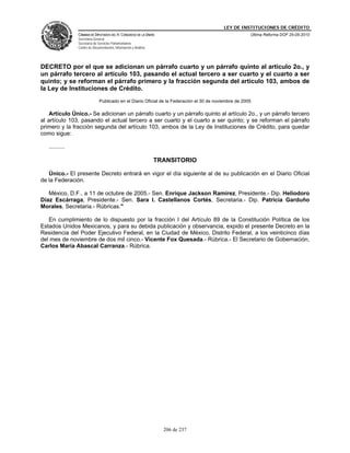 LEY DE INSTITUCIONES DE CRÉDITO
                CÁMARA DE DIPUTADOS DEL H. CONGRESO DE LA UNIÓN                                        Última Reforma DOF 25-05-2010
                Secretaría General
                Secretaría de Servicios Parlamentarios
                Centro de Documentación, Información y Análisis




DECRETO por el que se adicionan un párrafo cuarto y un párrafo quinto al artículo 2o., y
un párrafo tercero al artículo 103, pasando el actual tercero a ser cuarto y el cuarto a ser
quinto; y se reforman el párrafo primero y la fracción segunda del artículo 103, ambos de
la Ley de Instituciones de Crédito.
                              Publicado en el Diario Oficial de la Federación el 30 de noviembre de 2005

    Artículo Único.- Se adicionan un párrafo cuarto y un párrafo quinto al artículo 2o., y un párrafo tercero
al artículo 103, pasando el actual tercero a ser cuarto y el cuarto a ser quinto; y se reforman el párrafo
primero y la fracción segunda del artículo 103, ambos de la Ley de Instituciones de Crédito, para quedar
como sigue:

   ..........

                                                                  TRANSITORIO

   Único.- El presente Decreto entrará en vigor el día siguiente al de su publicación en el Diario Oficial
de la Federación.

   México, D.F., a 11 de octubre de 2005.- Sen. Enrique Jackson Ramírez, Presidente.- Dip. Heliodoro
Díaz Escárraga, Presidente.- Sen. Sara I. Castellanos Cortés, Secretaria.- Dip. Patricia Garduño
Morales, Secretaria.- Rúbricas."

   En cumplimiento de lo dispuesto por la fracción I del Artículo 89 de la Constitución Política de los
Estados Unidos Mexicanos, y para su debida publicación y observancia, expido el presente Decreto en la
Residencia del Poder Ejecutivo Federal, en la Ciudad de México, Distrito Federal, a los veinticinco días
del mes de noviembre de dos mil cinco.- Vicente Fox Quesada.- Rúbrica.- El Secretario de Gobernación,
Carlos María Abascal Carranza.- Rúbrica.




                                                                    206 de 237
 