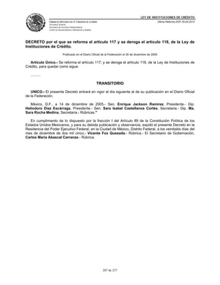 LEY DE INSTITUCIONES DE CRÉDITO
                CÁMARA DE DIPUTADOS DEL H. CONGRESO DE LA UNIÓN                                             Última Reforma DOF 25-05-2010
                Secretaría General
                Secretaría de Servicios Parlamentarios
                Centro de Documentación, Información y Análisis




DECRETO por el que se reforma el artículo 117 y se deroga el artículo 118, de la Ley de
Instituciones de Crédito.
                               Publicado en el Diario Oficial de la Federación el 30 de diciembre de 2005

   Artículo Único.- Se reforma el artículo 117; y se deroga el artículo 118, de la Ley de Instituciones de
Crédito, para quedar como sigue:

   ..........

                                                                  TRANSITORIO

   UNICO.- El presente Decreto entrará en vigor el día siguiente al de su publicación en el Diario Oficial
de la Federación.

   México, D.F., a 14 de diciembre de 2005.- Sen. Enrique Jackson Ramírez, Presidente.- Dip.
Heliodoro Díaz Escárraga, Presidente.- Sen. Sara Isabel Castellanos Cortés, Secretaria.- Dip. Ma.
Sara Rocha Medina, Secretaria.- Rúbricas."

   En cumplimiento de lo dispuesto por la fracción I del Artículo 89 de la Constitución Política de los
Estados Unidos Mexicanos, y para su debida publicación y observancia, expido el presente Decreto en la
Residencia del Poder Ejecutivo Federal, en la Ciudad de México, Distrito Federal, a los veintiséis días del
mes de diciembre de dos mil cinco.- Vicente Fox Quesada.- Rúbrica.- El Secretario de Gobernación,
Carlos María Abascal Carranza.- Rúbrica.




                                                                    207 de 237
 