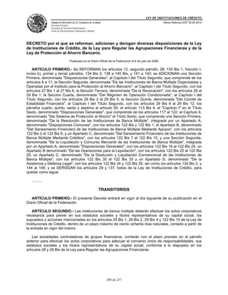 LEY DE INSTITUCIONES DE CRÉDITO
                CÁMARA DE DIPUTADOS DEL H. CONGRESO DE LA UNIÓN                                             Última Reforma DOF 25-05-2010
                Secretaría General
                Secretaría de Servicios Parlamentarios
                Centro de Documentación, Información y Análisis




DECRETO por el que se reforman, adicionan y derogan diversas disposiciones de la Ley
de Instituciones de Crédito, de la Ley para Regular las Agrupaciones Financieras y de la
Ley de Protección al Ahorro Bancario.
                                    Publicado en el Diario Oficial de la Federación el 6 de julio de 2006

    ARTÍCULO PRIMERO.- Se REFORMAN los artículos 12, segundo párrafo; 28; 134 Bis 1, fracción I,
inciso b), primer y tercer párrafos; 134 Bis 2; 138 a 140 Bis, y 141 a 143; se ADICIONAN una Sección
Primera, denominada "Disposiciones Generales", al Capítulo I del Título Segundo, que comprende de los
artículos 8 a 11; la Sección Segunda, denominada "De las Instituciones de Banca Múltiple Organizadas y
Operadas por el Instituto para la Protección al Ahorro Bancario", al Capítulo I del Título Segundo, con los
artículos 27 Bis 1 al 27 Bis 6; la Sección Tercera, denominada "De la Revocación", con los artículos 28 al
29 Bis 1; la Sección Cuarta, denominada "Del Régimen de Operación Condicionada", al Capítulo I del
Título Segundo, con los artículos 29 Bis 2 al 29 Bis 5; la Sección Quinta, denominada "Del Comité de
Estabilidad Financiera", al Capítulo I del Título Segundo, con los artículos 29 Bis 6 al 29 Bis 12; los
párrafos cuarto, quinto, sexto y séptimo al artículo 50; el artículo 113 Bis 4; el "Capítulo I" en el Título
Sexto, denominado "Disposiciones Generales", que comprende de los artículos 117 al 122; el Capítulo II,
denominado "Del Sistema de Protección al Ahorro" al Título Sexto, que comprende una Sección Primera,
denominada "De la Resolución de las Instituciones de Banca Múltiple", integrada por un Apartado A,
denominado "Disposiciones Comunes", con los artículos 122 Bis y 122 Bis 1, el Apartado B, denominado
"Del Saneamiento Financiero de las Instituciones de Banca Múltiple Mediante Apoyos", con los artículos
122 Bis 2 al 122 Bis 6, y un Apartado C, denominado "Del Saneamiento Financiero de las Instituciones de
Banca Múltiple Mediante Créditos", con los artículos 122 Bis 7 al 122 Bis 15; y una Sección Segunda,
denominada "De la Liquidación y Concurso Mercantil de las Instituciones de Banca Múltiple", integrada
por un Apartado A, denominado "Disposiciones Generales", con los artículos 122 Bis 16 al 122 Bis 24, un
Apartado B denominado "De las Operaciones para la Liquidación", con los artículos 122 Bis 25 al 122 Bis
29, un Apartado C, denominado "De la Disolución y Liquidación Convencional de las Instituciones de
Banca Múltiple", con los artículos 122 Bis 30 al 122 Bis 33 y un Apartado D, denominado "De la
Asistencia y Defensa Legal", con los artículos 122 Bis 34 y 122 Bis 35; así como los artículos 134 Bis 3, y
144 al 149; y se DEROGAN los artículos 29 y 137, todos de la Ley de Instituciones de Crédito, para
quedar como sigue:

   ..........

                                                                  TRANSITORIOS

   ARTÍCULO PRIMERO.- El presente Decreto entrará en vigor al día siguiente de su publicación en el
Diario Oficial de la Federación.

    ARTÍCULO SEGUNDO.- Las instituciones de banca múltiple deberán efectuar los actos corporativos
necesarios para prever en sus estatutos sociales y títulos representativos de su capital social, los
supuestos y acciones mencionadas en los artículos 29 Bis 1, 29 Bis 2, 29 Bis 4 y 122 Bis 15 de la Ley de
Instituciones de Crédito, dentro de un plazo máximo de ciento ochenta días naturales, contado a partir de
la entrada en vigor del mismo.

    Las sociedades controladoras de grupos financieros, contarán con el plazo previsto en el párrafo
anterior para efectuar los actos corporativos para adecuar el convenio único de responsabilidades, sus
estatutos sociales y los títulos representativos de su capital social, conforme a lo dispuesto en los
artículos 28 y 28 Bis de la Ley para Regular las Agrupaciones Financieras.




                                                                     208 de 237
 