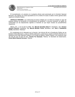 LEY DE INSTITUCIONES DE CRÉDITO
              CÁMARA DE DIPUTADOS DEL H. CONGRESO DE LA UNIÓN                         Última Reforma DOF 25-05-2010
              Secretaría General
              Secretaría de Servicios Parlamentarios
              Centro de Documentación, Información y Análisis




   El incumplimiento a lo previsto en el presente artículo será sancionado por la Comisión Nacional
Bancaria y de Valores con multa equivalente de mil a treinta mil veces el salario mínimo general diario
vigente en el Distrito Federal.

   ARTÍCULO TERCERO.- Las instituciones de banca múltiple que a la fecha de entrada en vigor del
presente decreto se encuentren en procedimiento de liquidación o concurso mercantil, se regirán de
conformidad con las disposiciones vigentes al momento en que hayan iniciado los procedimientos
respectivos.

   México, D.F., a 27 de abril de 2006.- Dip. Marcela González Salas P., Presidenta.- Sen. Enrique
Jackson Ramírez, Presidente.- Dip. Marcos Morales Torres, Secretario.- Sen. Sara I. Castellanos
Cortés, Secretaria.- Rúbricas."

   En cumplimiento de lo dispuesto por la fracción I del Artículo 89 de la Constitución Política de los
Estados Unidos Mexicanos, y para su debida publicación y observancia, expido el presente Decreto en la
Residencia del Poder Ejecutivo Federal, en la Ciudad de México, Distrito Federal, a los veintiocho días
del mes de junio de dos mil seis.- Vicente Fox Quesada.- Rúbrica.- El Secretario de Gobernación,
Carlos María Abascal Carranza.- Rúbrica.




                                                                209 de 237
 
