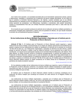 LEY DE INSTITUCIONES DE CRÉDITO
               CÁMARA DE DIPUTADOS DEL H. CONGRESO DE LA UNIÓN                                          Última Reforma DOF 25-05-2010
               Secretaría General
               Secretaría de Servicios Parlamentarios
               Centro de Documentación, Información y Análisis




    Con motivo de la escisión, a la sociedad escindida sólo se le transmitirán operaciones activas, pasivas
y fideicomisos, mandatos o comisiones de la institución de banca múltiple escindente, en los casos en
que lo autorice la Comisión Nacional Bancaria y de Valores, cuando considere que no se afectan
adversamente los intereses de las contrapartes de las instituciones en las operaciones respectivas y no
exista oposición de acreedores. Los fideicomisos, mandatos o comisiones, sólo podrán transmitirse
cuando el causahabiente final sea una entidad financiera autorizada para llevar a cabo este tipo de
actividades.

    En el evento de que la escisión produzca la extinción de la institución de banca múltiple escindente, la
autorización otorgada para organizarse y operar como tal quedará sin efectos, sin que resulte necesaria
la emisión de una declaratoria expresa al respecto.
                                                                         Artículo adicionado DOF 04-06-2001. Reformado DOF 01-02-2008

                                  SECCIÓN SEGUNDA
  De las Instituciones de Banca Múltiple Organizadas y Operadas por el Instituto para la
                             Protección al Ahorro Bancario
                                                                                                    Sección adicionada DOF 06-07-2006

    Artículo 27 Bis 1.- El Instituto para la Protección al Ahorro Bancario podrá organizar y operar
instituciones de banca múltiple, exclusivamente con el objeto de celebrar operaciones de transferencia de
activos y pasivos de las instituciones de crédito en liquidación en términos de lo previsto en el artículo
122 Bis 29 de esta Ley. Las instituciones organizadas y operadas en términos de este artículo, podrán
prestar el servicio de banca y crédito a que se refiere el artículo 2 de la presente Ley a partir de su
constitución, sin requerir de la autorización expresa de la Comisión Nacional Bancaria y de Valores. Para
tales efectos, la citada Comisión emitirá la constancia correspondiente, a solicitud del Instituto para la
Protección al Ahorro Bancario, siempre que la Junta de Gobierno de este último haya determinado en el
método de resolución correspondiente a la respectiva institución de crédito en liquidación, la transferencia
de activos y pasivos en términos del artículo 122 Bis 29 de esta Ley. El Instituto para la Protección al
Ahorro Bancario deberá publicar la citada constancia en el Diario Oficial de la Federación y en dos
periódicos de amplia circulación nacional.
                                                                                                    Párrafo reformado DOF 01-02-2008

   En los estatutos sociales de las instituciones de banca múltiple que organice y opere el Instituto para
la Protección al Ahorro Bancario conforme a la presente Sección deberá expresarse el capital social a
suscribirse por éste, así como las personas que actuarán como consejeros y directivos de la institución
de banca múltiple de que se trate.

    El Instituto para la Protección al Ahorro Bancario deberá inscribir la escritura constitutiva de la
institución de banca múltiple que constituya de acuerdo con este artículo en el Registro Público de
Comercio.

   Las instituciones de banca múltiple organizadas y operadas por el Instituto para la Protección al
Ahorro Bancario estarán sujetas a esta Ley, así como a las disposiciones aplicables a las instituciones de
banca múltiple, con las excepciones previstas en la presente Sección.

   Las instituciones de banca múltiple organizadas y operadas por el Instituto para la Protección al
Ahorro Bancario en términos de la presente Sección no se considerarán entidades públicas, por lo que,
en términos del artículo 60 de la Ley de Protección al Ahorro Bancario, las inversiones que realice dicho
Instituto de conformidad con esta Sección no estarán sujetas a las disposiciones legales, reglamentarias
y normas administrativas aplicables a las entidades de la Administración Pública Federal Paraestatal.
                                                                                                   Artículo adicionado DOF 06-07-2006




                                                                 21 de 237
 