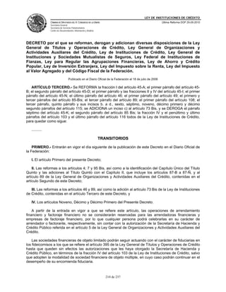 LEY DE INSTITUCIONES DE CRÉDITO
                CÁMARA DE DIPUTADOS DEL H. CONGRESO DE LA UNIÓN                                             Última Reforma DOF 25-05-2010
                Secretaría General
                Secretaría de Servicios Parlamentarios
                Centro de Documentación, Información y Análisis




DECRETO por el que se reforman, derogan y adicionan diversas disposiciones de la Ley
General de Títulos y Operaciones de Crédito, Ley General de Organizaciones y
Actividades Auxiliares del Crédito, Ley de Instituciones de Crédito, Ley General de
Instituciones y Sociedades Mutualistas de Seguros, Ley Federal de Instituciones de
Fianzas, Ley para Regular las Agrupaciones Financieras, Ley de Ahorro y Crédito
Popular, Ley de Inversión Extranjera, Ley del Impuesto sobre la Renta, Ley del Impuesto
al Valor Agregado y del Código Fiscal de la Federación.
                                   Publicado en el Diario Oficial de la Federación el 18 de julio de 2006

    ARTÍCULO TERCERO.- Se REFORMA la fracción I del artículo 45-A; el primer párrafo del artículo 45-
B; el segundo párrafo del artículo 45-D; el primer párrafo y las fracciones II y IV del artículo 45-I; el primer
párrafo del artículo 45-N; el último párrafo del artículo 46; el primer párrafo del artículo 49; el primero y
tercer párrafos del artículo 85-Bis; el tercer párrafo del artículo 89; el primer párrafo del artículo 108; el
tercer párrafo, quinto párrafo y sus incisos b. a d., sexto, séptimo, noveno, décimo primero y décimo
segundo párrafos del artículo 115; se ADICIONA un inciso c) al artículo 73 Bis, y se DEROGA el párrafo
séptimo del artículo 45-K; el segundo párrafo del artículo 85 Bis; la fracción IV y el penúltimo y último
párrafos del artículo 103 y el último párrafo del artículo 116 todos de la Ley de Instituciones de Crédito,
para quedar como sigue:

   ..........

                                                                  TRANSITORIOS

    PRIMERO.- Entrarán en vigor el día siguiente de la publicación de este Decreto en el Diario Oficial de
la Federación:

   I. El artículo Primero del presente Decreto;

    II. Las reformas a los artículos 4; 7 y 95 Bis, así como a la identificación del Capítulo Único del Título
Quinto y las adiciones al Título Quinto con el Capítulo II, que incluye los artículos 87-B a 87-Ñ, y al
artículo 89 de la Ley General de Organizaciones y Actividades Auxiliares del Crédito, contenidas en el
artículo Segundo de este Decreto;

   III. Las reformas a los artículos 46 y 89, así como la adición al artículo 73 Bis de la Ley de Instituciones
de Crédito, contenidas en el artículo Tercero de este Decreto, y

   IV. Los artículos Noveno, Décimo y Décimo Primero del Presente Decreto.

    A partir de la entrada en vigor a que se refiere este artículo, las operaciones de arrendamiento
financiero y factoraje financiero no se considerarán reservadas para las arrendadoras financieras y
empresas de factoraje financiero, por lo que cualquier persona podrá celebrarlas en su carácter de
arrendador o factorante, respectivamente, sin contar con la autorización de la Secretaría de Hacienda y
Crédito Público referida en el artículo 5 de la Ley General de Organizaciones y Actividades Auxiliares del
Crédito.

    Las sociedades financieras de objeto limitado podrán seguir actuando con el carácter de fiduciarias en
los fideicomisos a los que se refiere el artículo 395 de la Ley General de Títulos y Operaciones de Crédito
hasta que queden sin efectos las autorizaciones que les haya otorgado la Secretaría de Hacienda y
Crédito Público, en términos de la fracción IV del artículo 103 de la Ley de Instituciones de Crédito, salvo
que adopten la modalidad de sociedad financiera de objeto múltiple, en cuyo caso podrán continuar en el
desempeño de su encomienda fiduciaria.



                                                                     210 de 237
 