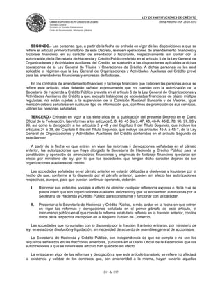 LEY DE INSTITUCIONES DE CRÉDITO
               CÁMARA DE DIPUTADOS DEL H. CONGRESO DE LA UNIÓN                         Última Reforma DOF 25-05-2010
               Secretaría General
               Secretaría de Servicios Parlamentarios
               Centro de Documentación, Información y Análisis




    SEGUNDO.- Las personas que, a partir de la fecha de entrada en vigor de las disposiciones a que se
refiere el artículo primero transitorio de este Decreto, realicen operaciones de arrendamiento financiero y
factoraje financiero, en su carácter de arrendador o factorante, respectivamente, sin contar con la
autorización de la Secretaría de Hacienda y Crédito Público referida en el artículo 5 de la Ley General de
Organizaciones y Actividades Auxiliares del Crédito, se sujetarán a las disposiciones aplicables a dichas
operaciones de la Ley General de Títulos y Operaciones de Crédito. A dichas personas no les será
aplicable el régimen que la Ley General de Organizaciones y Actividades Auxiliares del Crédito prevé
para las arrendadoras financieras y empresas de factoraje.

     En los contratos de arrendamiento financiero y factoraje financiero que celebren las personas a que se
refiere este artículo, ellas deberán señalar expresamente que no cuentan con la autorización de la
Secretaría de Hacienda y Crédito Público prevista en el artículo 5 de la Ley General de Organizaciones y
Actividades Auxiliares del Crédito y que, excepto tratándose de sociedades financieras de objeto múltiple
reguladas, no están sujetas a la supervisión de la Comisión Nacional Bancaria y de Valores. Igual
mención deberá señalarse en cualquier tipo de información que, con fines de promoción de sus servicios,
utilicen las personas señaladas.

    TERCERO.- Entrarán en vigor a los siete años de la publicación del presente Decreto en el Diario
Oficial de la Federación, las reformas a los artículos 5, 8, 40, 45 Bis 3, 47, 48, 48-A, 48-B, 78, 96, 97, 98 y
99, así como la derogación a los artículos 3 y 48 y del Capítulo II del Título Segundo, que incluye los
artículos 24 a 38, del Capítulo II Bis del Título Segundo, que incluye los artículos 45-A a 45-T, de la Ley
General de Organizaciones y Actividades Auxiliares del Crédito contenidas en el artículo Segundo de
este Decreto.

   A partir de la fecha en que entren en vigor las reformas y derogaciones señaladas en el párrafo
anterior, las autorizaciones que haya otorgado la Secretaría de Hacienda y Crédito Público para la
constitución y operación de arrendadoras financieras y empresas de factoraje financiero quedarán sin
efecto por ministerio de ley, por lo que las sociedades que tengan dicho carácter dejarán de ser
organizaciones auxiliares del crédito.

   Las sociedades señaladas en el párrafo anterior no estarán obligadas a disolverse y liquidarse por el
hecho de que, conforme a lo dispuesto por el párrafo anterior, queden sin efecto las autorizaciones
respectivas, aunque, para que puedan continuar operando, deberán:

   I.    Reformar sus estatutos sociales a efecto de eliminar cualquier referencia expresa o de la cual se
         pueda inferir que son organizaciones auxiliares del crédito y que se encuentran autorizadas por la
         Secretaría de Hacienda y Crédito Público para constituirse y funcionar con tal carácter.

   II.   Presentar a la Secretaría de Hacienda y Crédito Público, a más tardar en la fecha en que entren
         en vigor las reformas y derogaciones señalada en el primer párrafo de este artículo, el
         instrumento público en el que conste la reforma estatutaria referida en la fracción anterior, con los
         datos de la respectiva inscripción en el Registro Público de Comercio.

    Las sociedades que no cumplan con lo dispuesto por la fracción II anterior entrarán, por ministerio de
ley, en estado de disolución y liquidación, sin necesidad de acuerdo de asamblea general de accionistas.

   La Secretaría de Hacienda y Crédito Público, con independencia de que se cumpla o no con los
requisitos señalados en las fracciones anteriores, publicará en el Diario Oficial de la Federación que las
autorizaciones a que se refiere este artículo han quedado sin efecto.

   La entrada en vigor de las reformas y derogación a que este artículo transitorio se refiere no afectará
la existencia y validez de los contratos que, con anterioridad a la misma, hayan suscrito aquellas


                                                                 211 de 237
 