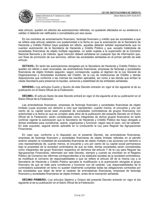 LEY DE INSTITUCIONES DE CRÉDITO
              CÁMARA DE DIPUTADOS DEL H. CONGRESO DE LA UNIÓN                         Última Reforma DOF 25-05-2010
              Secretaría General
              Secretaría de Servicios Parlamentarios
              Centro de Documentación, Información y Análisis




este artículo, queden sin efectos las autorizaciones referidas, no quedarán afectados en su existencia o
validez ni deberán ser ratificados o convalidados por esa causa.

    En los contratos de arrendamiento financiero, factoraje financiero y crédito que las sociedades a que
se refiere este artículo celebren con posterioridad a la fecha en que la autorización de la Secretaría de
Hacienda y Crédito Público haya quedado sin efecto, aquellas deberán señalar expresamente que no
cuentan autorización de la Secretaría de Hacienda y Crédito Público y que, excepto tratándose de
sociedades financieras de objeto múltiple reguladas, no están sujetas a la supervisión de la Comisión
Nacional Bancaria y de Valores. Igual mención deberá señalarse en cualquier tipo de información que,
con fines de promoción de sus servicios, utilicen las sociedades señaladas en el primer párrafo de este
artículo.

    OCTAVO.- En tanto las autorizaciones otorgadas por la Secretaría de Hacienda y Crédito Público no
queden sin efecto o sean revocadas, las arrendadoras financieras, empresas de factoraje y sociedades
financieras de objeto limitado seguirán, según corresponda, sujetas al régimen de la Ley General de
Organizaciones y Actividades Auxiliares del Crédito, de la Ley de Instituciones de Crédito y demás
disposiciones que conforme a las mismas les resulten aplicables, así como a las demás que emitan la
citada Secretaría para preservar la liquidez, solvencia y estabilidad de las entidades señaladas.

   NOVENO.- Los artículos Cuarto y Quinto de este Decreto entrarán en vigor el día siguiente al de su
publicación en el Diario Oficial de la Federación.

   DÉCIMO.- El artículo Sexto de este Decreto entrará en vigor el día siguiente al de su publicación en el
Diario Oficial de la Federación.

    Las arrendadoras financieras, empresas de factoraje financiero y sociedades financieras de objeto
limitado cuyas acciones con derecho a voto que representen, cuando menos, el cincuenta y uno por
ciento de su capital social sean propiedad de sociedades controladoras de grupos financieros con
anterioridad a la fecha en que se cumplan siete años de la publicación del presente Decreto en el Diario
Oficial de la Federación, serán consideradas como integrantes de dichos grupos financieros en tanto
continúe vigente la autorización que la Secretaría de Hacienda y Crédito Público les haya otorgado a
dichas entidades para constituirse, operar, organizarse y funcionar, según sea el caso, con tal carácter.
En este supuesto, seguirá siendo aplicable en lo conducente la Ley para Regular las Agrupaciones
Financieras.

    En caso que, conforme a lo dispuesto por el presente Decreto, las arrendadoras financieras,
empresas de factoraje financiero y sociedades financieras de objeto limitado referidas en el párrafo
anterior adopten la modalidad de sociedades financieras de objeto múltiple y las acciones con derecho a
voto representativas de, cuando menos, el cincuenta y uno por ciento de su capital social permanezca
bajo la propiedad de la sociedad controladora de que se trate, dichas sociedades serán consideradas
como integrantes del grupo financiero respectivo en términos del artículo 7 de la Ley para Regular las
Agrupaciones Financieras, reformado por este Decreto, siempre y cuando se inscriban en el Registro
Público de Comercio las reformas correspondientes a los estatutos sociales de la sociedad controladora,
se modifique el convenio de responsabilidades a que se refiere el artículo 28 de la misma Ley y la
Secretaría de Hacienda y Crédito Público apruebe la modificación a la autorización otorgada al grupo
financiero de que se trate para constituirse y funcionar con tal carácter. Las responsabilidades de la
controladora subsistirán en tanto no queden totalmente cumplidas todas las obligaciones contraídas por
las sociedades que dejan de tener el carácter de arrendadoras financieras, empresas de factoraje
financiero y sociedades financieras de objeto limitado, antes de la inscripción señalada.

   DÉCIMO PRIMERO.- Los artículos Séptimo y Octavo del presente Decreto entrarán en vigor el día
siguiente al de su publicación en el Diario Oficial de la Federación.



                                                                214 de 237
 