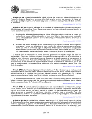 LEY DE INSTITUCIONES DE CRÉDITO
               CÁMARA DE DIPUTADOS DEL H. CONGRESO DE LA UNIÓN                         Última Reforma DOF 25-05-2010
               Secretaría General
               Secretaría de Servicios Parlamentarios
               Centro de Documentación, Información y Análisis




   Artículo 27 Bis 2.- Las instituciones de banca múltiple que organice y opere el Instituto para la
Protección al Ahorro Bancario en términos del artículo anterior tendrán una duración de hasta seis
meses, que podrá prorrogarse por una sola vez y hasta por el mismo plazo, por acuerdo de la asamblea
de accionistas.
                                                                                  Artículo adicionado DOF 06-07-2006

    Artículo 27 Bis 3.- Durante la operación de la institución de banca múltiple organizada y operada por
el Instituto para la Protección al Ahorro Bancario de acuerdo con lo previsto en la presente Sección, se
podrán realizar los siguientes actos:

   I.    Transmitir las acciones representativas del capital social de la institución de que se trate a otra
         institución de banca múltiple autorizada, en cuyo caso deberán fusionarse ambas sociedades
         previa autorización de la Comisión Nacional Bancaria y de Valores en los términos del artículo 27
         de esta Ley, o
                                                                                  Fracción reformada DOF 01-02-2008

   II.   Transferir los activos y pasivos a otra u otras instituciones de banca múltiple autorizadas para
         organizarse y operar con tal carácter o bien, transferir los activos a cualquier persona física o
         moral que esté en posibilidad legal de adquirirlos. Tratándose de instituciones en operación,
         éstas deberán cumplir con los requerimientos de capitalización previstos en el artículo 50 de esta
         Ley para que se les puedan transferir los activos y pasivos en términos de esta fracción.

   El Instituto para la Protección al Ahorro Bancario garantizará el importe íntegro de todas las
obligaciones a cargo de la institución de banca múltiple organizada y operada por el propio Instituto y, en
adición a esto, éste podrá proporcionarle apoyos financieros a aquella mediante el otorgamiento de
créditos. El Instituto para la Protección al Ahorro Bancario y la institución de que se trate podrán pactar
las condiciones de los créditos que el propio Instituto otorgue en términos de este artículo, por lo que
éstos no estarán sujetos a lo dispuesto por el Apartado C de la Sección Primera del Capítulo II del Título
Sexto de esta Ley.
                                                                                  Artículo adicionado DOF 06-07-2006

   Artículo 27 Bis 4.- Durante el plazo previsto en el artículo 27 Bis 2 de esta Ley, el Instituto para la
Protección al Ahorro Bancario deberá mantener la totalidad menos una, de las acciones representativas
del capital social de la institución que organice y opere en términos de la presente Sección. La acción
restante representativa del capital social de la institución será suscrita por el Gobierno Federal.

   Las acciones representativas del capital social de la institución organizada y operada por el Instituto
para la Protección al Ahorro Bancario que mantenga dicho Instituto serán consideradas Bienes para los
efectos previstos en la Ley de Protección al Ahorro Bancario.
                                                                                  Artículo adicionado DOF 06-07-2006

    Artículo 27 Bis 5.- La institución organizada conforme a la presente Sección podrá contratar, siempre
a título oneroso, con la institución que se encuentre en estado de disolución y liquidación respecto de la
cual, en términos del artículo 122 Bis 25, fracción II, de esta Ley, se haya determinado transferir sus
activos y pasivos, la prestación de los bienes y servicios necesarios para su operación. Para estos
efectos, la referida institución en liquidación quedará exceptuada de lo dispuesto por el artículo 233 de la
Ley General de Sociedades Mercantiles.
                                                                                  Artículo adicionado DOF 06-07-2006

    Artículo 27 Bis 6.- Sin perjuicio de lo dispuesto por el artículo 232, primer párrafo, de la Ley General
de Sociedades Mercantiles, la asamblea de accionistas deberá reconocer la disolución y liquidación de la
institución organizada y operada por el Instituto para la Protección al Ahorro Bancario al transcurrir el
correspondiente plazo de duración de la sociedad previsto en el artículo 27 Bis 2 de esta Ley y, para



                                                                 22 de 237
 