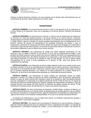 LEY DE INSTITUCIONES DE CRÉDITO
               CÁMARA DE DIPUTADOS DEL H. CONGRESO DE LA UNIÓN                            Última Reforma DOF 25-05-2010
               Secretaría General
               Secretaría de Servicios Parlamentarios
               Centro de Documentación, Información y Análisis




relativas al sistema financiero mexicano, así como respecto de los demás actos administrativos que, en
cumplimiento de las leyes, deban publicarse en el mismo medio.

   .........

                                                                 TRANSITORIOS

   ARTÍCULO PRIMERO.- El presente Decreto entrará en vigor al día siguiente al de su publicación en
el Diario Oficial de la Federación, salvo por lo dispuesto en el artículo Noveno Transitorio del presente
Decreto.

    ARTÍCULO SEGUNDO.- En términos de los artículos 7 y 28 de la Ley de Instituciones de Crédito que
se reforman por virtud del presente Decreto y del primer párrafo de su artículo Noveno Transitorio,
corresponderá a la Comisión Nacional Bancaria y de Valores, en sustitución de la Secretaría de Hacienda
y Crédito Público, ejercer la facultad de revocar aquellas autorizaciones para el establecimiento en el
territorio nacional de oficinas de representación de entidades financieras del exterior o para la
organización y operación de instituciones de banca múltiple que hayan sido otorgadas con anterioridad a
la entrada en vigor de este mismo Decreto, en el evento en que dichas oficinas o instituciones incurran en
las causales respectivas a que se refieren esos mismos artículos.

   ARTÍCULO TERCERO.- Las instituciones de crédito que hayan celebrado operaciones con las
personas a que se refiere la fracción VI del artículo 73 de la Ley de Instituciones de Crédito, y que
excedan los límites máximos a que se refiere dicho artículo, deberán informarlo a la vicepresidencia de la
Comisión Nacional Bancaria y de Valores encargada de su supervisión, a más tardar dentro de los treinta
días hábiles siguientes a la fecha de la entrada en vigor de este Decreto, sin que al efecto puedan
incrementarlas en el monto o límite establecido en el artículo 73 Bis, salvo que deriven de la
capitalización de intereses.

   ARTÍCULO CUARTO.- Las instituciones de banca múltiple deberán contar con el capital mínimo a que
se refiere el artículo 19 de la Ley de Instituciones de Crédito que se reforma conforme a este Decreto, a
más tardar el 31 de diciembre de 2007. Entre tanto, deberán contar con el capital mínimo dado a conocer
por la Comisión Nacional Bancaria y de Valores en la última publicación en el Diario Oficial de la
Federación, en términos de las disposiciones aplicables con anterioridad al presente Decreto.

    ARTÍCULO QUINTO.- Las instituciones de banca múltiple que mantengan montos de crédito
dispuestos y cuenten con líneas de apertura de crédito irrevocables a favor de personas relacionadas,
tendrán un plazo de ciento ochenta días naturales a partir de la entrada en vigor del presente Decreto
para dar cumplimiento a lo dispuesto en el séptimo párrafo del artículo 73 Bis de esta Ley. El importe de
las líneas de crédito que dichas instituciones hubieren otorgado con anterioridad a la entrada en vigor del
presente Decreto, que exceda del límite previsto en términos del séptimo párrafo del artículo 73 Bis
contenido en el artículo primero de este Decreto, en ningún caso podrá incrementarse.

    ARTÍCULO SEXTO.- En tanto la Secretaría de Hacienda y Crédito Público, el Banco de México y la
Comisión Nacional Bancaria y de Valores emitan las disposiciones de carácter general a que se refieren
las reformas contenidas en el presente Decreto, seguirán aplicándose las expedidas con anterioridad a la
vigencia de la misma, en las materias correspondientes, en lo que no se oponga al presente Decreto.

    Al expedirse las disposiciones a que se refiere este artículo, se señalarán expresamente aquéllas a
las que sustituyan o que queden derogadas.

   ARTÍCULO SÉPTIMO.- Sin perjuicio de lo que dispone el "Decreto por el que se reforman, derogan y
adicionan diversas disposiciones de la Ley General de Títulos y Operaciones de Crédito, Ley General de
Organizaciones y Actividades Auxiliares del Crédito, Ley de Instituciones de Crédito, Ley General de


                                                                    220 de 237
 