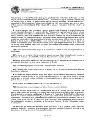 LEY DE INSTITUCIONES DE CRÉDITO
               CÁMARA DE DIPUTADOS DEL H. CONGRESO DE LA UNIÓN                         Última Reforma DOF 25-05-2010
               Secretaría General
               Secretaría de Servicios Parlamentarios
               Centro de Documentación, Información y Análisis




Instituciones y Sociedades Mutualistas de Seguros, Ley Federal de Instituciones de Fianzas, Ley para
Regular las Agrupaciones Financieras, Ley de Ahorro y Crédito Popular, Ley de Inversión Extranjera, Ley
del Impuesto sobre la Renta, Ley del Impuesto al Valor Agregado y del Código Fiscal de la Federación",
publicado en el Diario Oficial de la Federación el 18 de julio de 2006, las sociedades financieras de objeto
limitado a que se refiere la fracción IV del artículo 103 de la Ley de Instituciones de Crédito estarán a lo
siguiente:

    I. Las autorizaciones para organizarse y operar como sociedad financiera de objeto limitado que
hubiere otorgado la Secretaría de Hacienda y Crédito Público estarán vigentes hasta la fecha de entrada
en vigor señalada en el artículo quinto transitorio del Decreto a que se refiere el párrafo primero de este
artículo transitorio, por lo que, en esa misma fecha, quedarán sin efecto las citadas autorizaciones por
ministerio de Ley. Sin perjuicio de lo anterior, durante el periodo comprendido entre la fecha de entrada
en vigor del presente Decreto y la señalada en el artículo quinto transitorio del Decreto antes referido, la
Secretaría de Hacienda y Crédito Público, previa audiencia de la sociedad financiera de objeto de
limitado de que se trate, podrá revocar la autorización que le haya otorgado en términos de la fracción IV
del artículo 103 de la Ley de Instituciones de Crédito cuando dicha sociedad se encuentre en alguno de
los supuestos siguientes:

   a) No inicie operaciones dentro del plazo de noventa días contado a partir del otorgamiento de la
autorización;

  b) No cuente con un capital mínimo equivalente a aquél que, para dichas sociedades, dé a conocer la
Secretaría de Hacienda y Crédito Público mediante disposiciones de carácter general;

    c) Realice alguna de las operaciones o actividades prohibidas por las reglas a que hace referencia el
tercer párrafo del artículo 103 de la Ley de Instituciones de Crédito;

   d) Su contabilidad y registros no se ajusten a las disposiciones aplicables;

   e) En la celebración de sus operaciones, no se ajusten a la Ley de Instituciones de Crédito y demás
disposiciones aplicables;

   f) Incurra en una violación directa a la Ley, a las reglas o a la autorización emitidas por la Secretaría
de Hacienda y Crédito Público al no cumplir adecuadamente con su objeto social o por no otorgar
créditos para la actividad o sector señalados en la autorización que le hubiere sido otorgada, por un
período mayor a un año;

   g) Se disuelva, entre en estado de liquidación o concurso mercantil, o

   h) Si los accionistas, en asamblea general extraordinaria, resuelven solicitarla.

    Cuando, en virtud de la inspección y vigilancia que efectúe la Comisión Nacional Bancaria y de
Valores, se encuentre que las operaciones de alguna sociedad financiera de objeto limitado no se ajustan
a las disposiciones aplicables expedidas por la Secretaría de Hacienda y Crédito Público, el Banco de
México o la Comisión Nacional Bancaria y de Valores, esta última dictará las medidas necesarias para
normalizarlas y señalará un plazo para tal efecto que no excederá de noventa días naturales a partir de la
notificación de dichas medidas. Si, transcurrido dicho plazo, la sociedad financiera de objeto limitado no
ha regularizado las operaciones en cuestión, la Secretaría de Hacienda y Crédito Público podrá revocar
la autorización.

   La revocación por las causales señaladas en los incisos a) a f) de la presente fracción pondrá en
estado de disolución y liquidación a las sociedades financieras de objeto limitado en términos de las
disposiciones de la Ley General de Sociedades Mercantiles.


                                                                 221 de 237
 