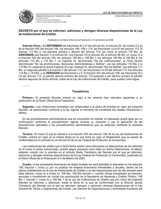 LEY DE INSTITUCIONES DE CRÉDITO
                CÁMARA DE DIPUTADOS DEL H. CONGRESO DE LA UNIÓN                                            Última Reforma DOF 25-05-2010
                Secretaría General
                Secretaría de Servicios Parlamentarios
                Centro de Documentación, Información y Análisis




DECRETO por el que se reforman, adicionan y derogan diversas disposiciones de la Ley
de Instituciones de Crédito.
                                 Publicado en el Diario Oficial de la Federación el 6 de febrero de 2008

    Artículo Único.- Se REFORMAN las fracciones III y IV del artículo 6o, el artículo 25, los incisos f) y g)
de la fracción XIX del artículo 106, los artículos 108, 109 y 110, las fracciones I a la IV del artículo 113, el
artículo 113 Bis 4, los párrafos primero y décimo del artículo 115, así como el artículo 116 Bis; se
ADICIONAN una fracción V al artículo 6o, una fracción VII al artículo 28, el artículo 96 Bis, un inciso h) a
la fracción XIX del artículo 106, los artículos 108 Bis y 108 Bis 1, los artículos 109 Bis al 109 Bis 8, los
artículos 110 Bis y 110 Bis 1, un Capítulo III, denominado "De las notificaciones", al Título Quinto
denominado "De las prohibiciones, Sanciones Administrativas y Delitos", con los artículos 110 Bis 2 al
110 Bis 14, pasando el actual Capítulo III a ser Capítulo IV, denominado "De los Delitos", los artículos 111
Bis, un segundo párrafo a la fracción I del artículo 112, las fracciones V a VII del artículo 113, los artículos
114 Bis y 143 Bis; y se DEROGAN las fracciones I y II, la fracción XIV del artículo 106, las fracciones VI y
VII del artículo 112, el párrafo décimo primero del artículo 115 pasando a ser décimo primero el párrafo
décimo segundo de dicho artículo, todos de la Ley de Instituciones de Crédito, para quedar como sigue:

   ..........

                                                                  Transitorios

   Primero.- El presente Decreto entrará en vigor a los sesenta días naturales siguientes a su
publicación en el Diario Oficial de la Federación.

   Segundo.- Las infracciones cometidas con anterioridad a la fecha de entrada en vigor del presente
Decreto, se sancionarán conforme a la ley vigente al momento de cometerse las citadas infracciones o
delitos.

   En los procedimientos administrativos que se encuentren en trámite, el interesado podrá optar por su
continuación conforme al procedimiento vigente durante su iniciación o por la aplicación de las
disposiciones aplicables a los procedimientos administrativos que se estipulan mediante el presente
Decreto.

   Tercero.- El inciso h) que se adiciona a la fracción XIX del artículo 106 de la Ley de Instituciones de
Crédito, entrará en vigor en la misma fecha en la que entre en vigor el Reglamento que se expida de
conformidad con lo previsto en el artículo 63 de la Ley Federal de Protección al Consumidor.

    Las instituciones de crédito que a dicha fecha actúen como fiduciarias en fideicomisos de los referidos
en el inciso h) antes mencionado, podrán seguir actuando como tales en dichos fideicomisos. Al efecto,
deberán cumplir con lo previsto en el artículo Sexto Transitorio del Decreto por el que se reforman,
adicionan y derogan diversas disposiciones de la Ley Federal de Protección al Consumidor, publicado en
el Diario Oficial de la Federación el 4 de febrero de 2004.

    Cuarto.- A las sociedades financieras de objeto limitado les será aplicable lo dispuesto en los artículos
108, fracción I, inciso c), por no publicar los estados financieros trimestrales o anuales, dentro de los
plazos establecidos en la Ley de Instituciones de Crédito o en las disposiciones que de ella emanen para
tales efectos, inciso d) e inciso h); 108 Bis; 108 Bis fracción I, cuando dichas sociedades se fusionen,
escindan o transformen sin contar con autorización de la Secretaría de Hacienda y Crédito Público; 108
Bis 1, fracción I, inciso b) y 109 Bis 7 de la Ley de Instituciones de Crédito que por virtud del presente
Decreto se reforman o adicionan, hasta la fecha en la que de conformidad con el Artículo Quinto
Transitorio del Decreto por el que se reforman, derogan y adicionan diversas disposiciones de la Ley
General de Títulos y Operaciones de Crédito, Ley General de Organizaciones y Actividades Auxiliares del


                                                                    225 de 237
 