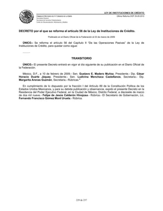 LEY DE INSTITUCIONES DE CRÉDITO
                CÁMARA DE DIPUTADOS DEL H. CONGRESO DE LA UNIÓN                                           Última Reforma DOF 25-05-2010
                Secretaría General
                Secretaría de Servicios Parlamentarios
                Centro de Documentación, Información y Análisis




DECRETO por el que se reforma el artículo 56 de la Ley de Instituciones de Crédito.
                                 Publicado en el Diario Oficial de la Federación el 23 de marzo de 2009

   ÚNICO.- Se reforma el artículo 56 del Capítulo II “De las Operaciones Pasivas” de la Ley de
Instituciones de Crédito, para quedar como sigue:

   ..........

                                                                  TRANSITORIO

    ÚNICO.- El presente Decreto entrará en vigor al día siguiente de su publicación en el Diario Oficial de
la Federación.

  México, D.F., a 10 de febrero de 2009.- Sen. Gustavo E. Madero Muñoz, Presidente.- Dip. César
Horacio Duarte Jáquez, Presidente.- Sen. Ludivina Menchaca Castellanos, Secretaria.- Dip.
Margarita Arenas Guzmán, Secretaria.- Rúbricas."

   En cumplimiento de lo dispuesto por la fracción I del Artículo 89 de la Constitución Política de los
Estados Unidos Mexicanos, y para su debida publicación y observancia, expido el presente Decreto en la
Residencia del Poder Ejecutivo Federal, en la Ciudad de México, Distrito Federal, a diecisiete de marzo
de dos mil nueve.- Felipe de Jesús Calderón Hinojosa.- Rúbrica.- El Secretario de Gobernación, Lic.
Fernando Francisco Gómez Mont Urueta.- Rúbrica.




                                                                    229 de 237
 