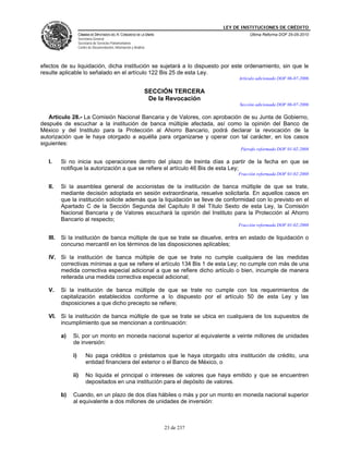 LEY DE INSTITUCIONES DE CRÉDITO
                    CÁMARA DE DIPUTADOS DEL H. CONGRESO DE LA UNIÓN                             Última Reforma DOF 25-05-2010
                    Secretaría General
                    Secretaría de Servicios Parlamentarios
                    Centro de Documentación, Información y Análisis




efectos de su liquidación, dicha institución se sujetará a lo dispuesto por este ordenamiento, sin que le
resulte aplicable lo señalado en el artículo 122 Bis 25 de esta Ley.
                                                                                           Artículo adicionado DOF 06-07-2006

                                                                  SECCIÓN TERCERA
                                                                   De la Revocación
                                                                                           Sección adicionada DOF 06-07-2006

   Artículo 28.- La Comisión Nacional Bancaria y de Valores, con aprobación de su Junta de Gobierno,
después de escuchar a la institución de banca múltiple afectada, así como la opinión del Banco de
México y del Instituto para la Protección al Ahorro Bancario, podrá declarar la revocación de la
autorización que le haya otorgado a aquélla para organizarse y operar con tal carácter, en los casos
siguientes:
                                                                                            Párrafo reformado DOF 01-02-2008

   I.     Si no inicia sus operaciones dentro del plazo de treinta días a partir de la fecha en que se
          notifique la autorización a que se refiere el artículo 46 Bis de esta Ley;
                                                                                           Fracción reformada DOF 01-02-2008

   II.    Si la asamblea general de accionistas de la institución de banca múltiple de que se trate,
          mediante decisión adoptada en sesión extraordinaria, resuelve solicitarla. En aquellos casos en
          que la institución solicite además que la liquidación se lleve de conformidad con lo previsto en el
          Apartado C de la Sección Segunda del Capítulo II del Título Sexto de esta Ley, la Comisión
          Nacional Bancaria y de Valores escuchará la opinión del Instituto para la Protección al Ahorro
          Bancario al respecto;
                                                                                           Fracción reformada DOF 01-02-2008

   III.   Si la institución de banca múltiple de que se trate se disuelve, entra en estado de liquidación o
          concurso mercantil en los términos de las disposiciones aplicables;

   IV. Si la institución de banca múltiple de que se trate no cumple cualquiera de las medidas
       correctivas mínimas a que se refiere el artículo 134 Bis 1 de esta Ley; no cumple con más de una
       medida correctiva especial adicional a que se refiere dicho artículo o bien, incumple de manera
       reiterada una medida correctiva especial adicional;

   V.     Si la institución de banca múltiple de que se trate no cumple con los requerimientos de
          capitalización establecidos conforme a lo dispuesto por el artículo 50 de esta Ley y las
          disposiciones a que dicho precepto se refiere;

   VI. Si la institución de banca múltiple de que se trate se ubica en cualquiera de los supuestos de
       incumplimiento que se mencionan a continuación:

          a)   Si, por un monto en moneda nacional superior al equivalente a veinte millones de unidades
               de inversión:

               i)        No paga créditos o préstamos que le haya otorgado otra institución de crédito, una
                         entidad financiera del exterior o el Banco de México, o

               ii)       No liquida el principal o intereses de valores que haya emitido y que se encuentren
                         depositados en una institución para el depósito de valores.

          b)   Cuando, en un plazo de dos días hábiles o más y por un monto en moneda nacional superior
               al equivalente a dos millones de unidades de inversión:



                                                                       23 de 237
 