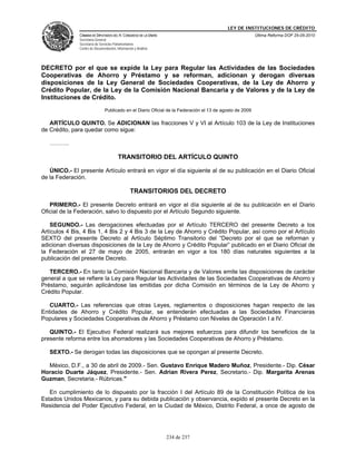 LEY DE INSTITUCIONES DE CRÉDITO
               CÁMARA DE DIPUTADOS DEL H. CONGRESO DE LA UNIÓN                                            Última Reforma DOF 25-05-2010
               Secretaría General
               Secretaría de Servicios Parlamentarios
               Centro de Documentación, Información y Análisis




DECRETO por el que se expide la Ley para Regular las Actividades de las Sociedades
Cooperativas de Ahorro y Préstamo y se reforman, adicionan y derogan diversas
disposiciones de la Ley General de Sociedades Cooperativas, de la Ley de Ahorro y
Crédito Popular, de la Ley de la Comisión Nacional Bancaria y de Valores y de la Ley de
Instituciones de Crédito.
                                Publicado en el Diario Oficial de la Federación el 13 de agosto de 2009

   ARTÍCULO QUINTO. Se ADICIONAN las fracciones V y VI al Artículo 103 de la Ley de Instituciones
de Crédito, para quedar como sigue:

   ……….

                                         TRANSITORIO DEL ARTÍCULO QUINTO

   ÚNICO.- El presente Artículo entrará en vigor el día siguiente al de su publicación en el Diario Oficial
de la Federación.

                                                 TRANSITORIOS DEL DECRETO

   PRIMERO.- El presente Decreto entrará en vigor el día siguiente al de su publicación en el Diario
Oficial de la Federación, salvo lo dispuesto por el Artículo Segundo siguiente.

    SEGUNDO.- Las derogaciones efectuadas por el Artículo TERCERO del presente Decreto a los
Artículos 4 Bis, 4 Bis 1, 4 Bis 2 y 4 Bis 3 de la Ley de Ahorro y Crédito Popular, así como por el Artículo
SEXTO del presente Decreto al Artículo Séptimo Transitorio del “Decreto por el que se reforman y
adicionan diversas disposiciones de la Ley de Ahorro y Crédito Popular” publicado en el Diario Oficial de
la Federación el 27 de mayo de 2005, entrarán en vigor a los 180 días naturales siguientes a la
publicación del presente Decreto.

   TERCERO.- En tanto la Comisión Nacional Bancaria y de Valores emite las disposiciones de carácter
general a que se refiere la Ley para Regular las Actividades de las Sociedades Cooperativas de Ahorro y
Préstamo, seguirán aplicándose las emitidas por dicha Comisión en términos de la Ley de Ahorro y
Crédito Popular.

   CUARTO.- Las referencias que otras Leyes, reglamentos o disposiciones hagan respecto de las
Entidades de Ahorro y Crédito Popular, se entenderán efectuadas a las Sociedades Financieras
Populares y Sociedades Cooperativas de Ahorro y Préstamo con Niveles de Operación I a IV.

   QUINTO.- El Ejecutivo Federal realizará sus mejores esfuerzos para difundir los beneficios de la
presente reforma entre los ahorradores y las Sociedades Cooperativas de Ahorro y Préstamo.

   SEXTO.- Se derogan todas las disposiciones que se opongan al presente Decreto.

  México, D.F., a 30 de abril de 2009.- Sen. Gustavo Enrique Madero Muñoz, Presidente.- Dip. César
Horacio Duarte Jáquez, Presidente.- Sen. Adrian Rivera Perez, Secretario.- Dip. Margarita Arenas
Guzman, Secretaria.- Rúbricas."

   En cumplimiento de lo dispuesto por la fracción I del Artículo 89 de la Constitución Política de los
Estados Unidos Mexicanos, y para su debida publicación y observancia, expido el presente Decreto en la
Residencia del Poder Ejecutivo Federal, en la Ciudad de México, Distrito Federal, a once de agosto de




                                                                 234 de 237
 