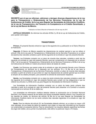LEY DE INSTITUCIONES DE CRÉDITO
               CÁMARA DE DIPUTADOS DEL H. CONGRESO DE LA UNIÓN                                           Última Reforma DOF 25-05-2010
               Secretaría General
               Secretaría de Servicios Parlamentarios
               Centro de Documentación, Información y Análisis




DECRETO por el que se reforman, adicionan y derogan diversas disposiciones de la Ley
para la Transparencia y Ordenamiento de los Servicios Financieros, de la Ley de
Instituciones de Crédito, de la Ley para Regular las Sociedades de Información Crediticia,
de la Ley de Transparencia y de Fomento a la Competencia en el Crédito Garantizado, y
de la Ley del Banco de México.
                                 Publicado en el Diario Oficial de la Federación el 25 de mayo de 2010

   ARTÍCULO SEGUNDO. Se reforman los artículos 48 Bis 2 y 49 de la Ley de Instituciones de Crédito,
para quedar como sigue:

   ……….

                                                                 TRANSITORIOS

    Primero. El presente Decreto entrará en vigor al día siguiente de su publicación en el Diario Oficial de
la Federación.

    Segundo. El Banco de México expedirá las disposiciones de carácter general a que se refiere el
artículo 4 Bis de la Ley para la Transparencia y Ordenamiento de los Servicios Financieros en un plazo
de sesenta días naturales contados a partir del día siguiente de la entrada en vigor del presente Decreto.

   Tercero. Las Entidades contarán con un plazo de noventa días naturales, contados a partir del día
siguiente a la entrada en vigor del presente Decreto, para dar cumplimiento a lo dispuesto por el artículo
4 Bis 1 de la Ley para la Transparencia y Ordenamiento de los Servicios Financieros y 48 Bis 2 de la Ley
de Instituciones de Crédito en materia de producto básico de tarjeta de crédito.

    Cuarto. Las Personas que operen antes de la entrada en vigor del presente Decreto como Cámaras
de Compensación en términos de lo dispuesto por los artículos 19 y 19 Bis de la Ley para la
Transparencia y Ordenamiento de los Servicios Financieros, tendrán un plazo de noventa días naturales
contados a partir de la fecha en que entren en vigor las disposiciones de carácter general que se emitan
al amparo de los citados preceptos, para presentar la solicitud de autorización respectiva.

    Quinto. Las Sociedades contarán con un plazo de ciento ochenta días naturales contados a partir del
día siguiente de la entrada en vigor del presente Decreto para cumplir con las obligaciones a que se
refieren los artículos 2 y 36 Bis de la Ley para Regular las Sociedades de Información Crediticia.

   Las Sociedades de Información Crediticia contarán con un plazo de hasta ciento ochenta días
naturales a partir de la entrada en vigor del presente Decreto para presentar a la Comisión el acuerdo
mencionado en el artículo 36 de la citada Ley.

    Las sociedades de información crediticia deberán obtener la autorización de la Comisión Nacional
Bancaria y de Valores respecto de las tarifas que dichas sociedades deberán ofrecer a sus Usuarios por
los reportes de crédito, en términos del artículo 36 Bis de la Ley para Regular las Sociedades de
Información Crediticia dentro de los ciento ochenta días naturales siguientes a la entrada en vigor del
presente Decreto.

   Sexto. Para los efectos del artículo 20, las Sociedades deberán eliminar, en un plazo no mayor a 90
días naturales, de sus bases de datos los registros cuyo origen no haya sido informado por los Usuarios
con anterioridad a la presente reforma. Para su reinscripción, los Usuarios deberán especificar las fechas
de origen del crédito y de su primer incumplimiento, éste último no podrá ser mayor a 72 meses.




                                                                    236 de 237
 