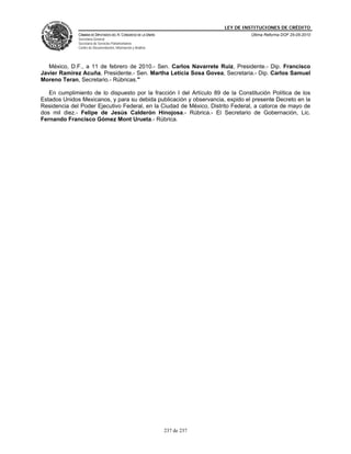 LEY DE INSTITUCIONES DE CRÉDITO
              CÁMARA DE DIPUTADOS DEL H. CONGRESO DE LA UNIÓN                         Última Reforma DOF 25-05-2010
              Secretaría General
              Secretaría de Servicios Parlamentarios
              Centro de Documentación, Información y Análisis




   México, D.F., a 11 de febrero de 2010.- Sen. Carlos Navarrete Ruiz, Presidente.- Dip. Francisco
Javier Ramirez Acuña, Presidente.- Sen. Martha Leticia Sosa Govea, Secretaria.- Dip. Carlos Samuel
Moreno Teran, Secretario.- Rúbricas."

   En cumplimiento de lo dispuesto por la fracción I del Artículo 89 de la Constitución Política de los
Estados Unidos Mexicanos, y para su debida publicación y observancia, expido el presente Decreto en la
Residencia del Poder Ejecutivo Federal, en la Ciudad de México, Distrito Federal, a catorce de mayo de
dos mil diez.- Felipe de Jesús Calderón Hinojosa.- Rúbrica.- El Secretario de Gobernación, Lic.
Fernando Francisco Gómez Mont Urueta.- Rúbrica.




                                                                237 de 237
 