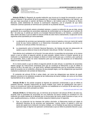 LEY DE INSTITUCIONES DE CRÉDITO
               CÁMARA DE DIPUTADOS DEL H. CONGRESO DE LA UNIÓN                         Última Reforma DOF 25-05-2010
               Secretaría General
               Secretaría de Servicios Parlamentarios
               Centro de Documentación, Información y Análisis




    Artículo 29 Bis 2.- Respecto de aquella institución que incurra en la causal de revocación a que se
refiere la fracción V del artículo 28 de la presente Ley, la Comisión Nacional Bancaria y de Valores, una
vez que haya escuchado la opinión del Banco de México y del Instituto para la Protección al Ahorro
Bancario, podrá abstenerse de revocar la autorización respectiva, con el propósito de que dicha
institución continúe operando en términos de lo previsto en la presente Sección.
                                                                                   Párrafo reformado DOF 01-02-2008

   Lo dispuesto en el párrafo anterior procederá siempre y cuando la institución de que se trate, previa
aprobación de su asamblea de accionistas celebrada de conformidad con lo dispuesto por el artículo 29
Bis 1 de esta Ley, lo solicite por escrito a la Comisión Nacional Bancaria y de Valores, y acredite ante
ésta, dentro del plazo a que se refiere el artículo 29 Bis de este mismo ordenamiento, la ejecución de los
siguientes actos aprobados por dicha asamblea:
                                                                                   Párrafo reformado DOF 01-02-2008

   I.    La afectación de acciones que representen cuando menos el setenta y cinco por ciento del capital
         social de esa misma institución a un fideicomiso irrevocable que se constituya conforme a lo
         previsto en el artículo 29 Bis 4 de esta Ley, y

   II.   La presentación ante la Comisión Nacional Bancaria y de Valores del plan de restauración de
         capital a que se refiere el inciso b) de la fracción I del artículo 134 Bis 1 de esta Ley.

    Para efectos de lo señalado en la fracción I de este artículo, la asamblea de accionistas, en la misma
sesión a que se refiere el segundo párrafo de este precepto, deberá instruir al director general de la
institución o al apoderado que se designe al efecto en dicha sesión para que, a nombre y por cuenta de
los accionistas, lleve a cabo los actos necesarios para que se afecten las acciones en el fideicomiso
citado en esa misma fracción.

    En la misma sesión a que se refiere el segundo párrafo de este artículo, la asamblea de accionistas
deberá otorgar las instrucciones necesarias para que se constituya el fideicomiso a que se refiere el
artículo 29 Bis 4 de esta Ley y, de igual forma, señalará expresamente que los accionistas conocen y
están de acuerdo con el contenido y alcances de ese precepto legal y con las obligaciones que asumirán
mediante la celebración del contrato de fideicomiso.

   El contenido del artículo 29 Bis 4 antes citado, así como las obligaciones que deriven de aquél,
deberán preverse en los estatutos sociales de las instituciones de banca múltiple, así como en los títulos
representativos de su capital social.
                                                                                  Artículo adicionado DOF 06-07-2006

    Artículo 29 Bis 3.- No podrán acogerse al régimen de operación condicionada a que se refiere la
presente Sección, aquellas instituciones de banca múltiple cuyo índice de capitalización sea igual o
menor al cincuenta por ciento del requerido conforme a lo establecido en el artículo 50 de esta Ley y en
las disposiciones a que dicho precepto se refiere.
                                                                                  Artículo adicionado DOF 06-07-2006

    Artículo 29 Bis 4.- El fideicomiso que, en términos de la fracción I del artículo 29 Bis 2 de esta Ley,
acuerde crear la asamblea de accionistas de una institución de banca múltiple se constituirá en una
institución de crédito distinta de la afectada que no forme parte del mismo grupo financiero al que, en su
caso, aquélla pertenezca y, al efecto, el contrato respectivo deberá prever lo siguiente:

   I.    Que, en protección de los intereses del público ahorrador, el fideicomiso tendrá por objeto la
         afectación fiduciaria de las acciones que representen, cuando menos, el setenta y cinco por
         ciento del capital de la institución de banca múltiple, con la finalidad de que ésta se mantenga en
         operación bajo el régimen de operación condicionada a que se refiere la presente Sección y que,



                                                                 26 de 237
 