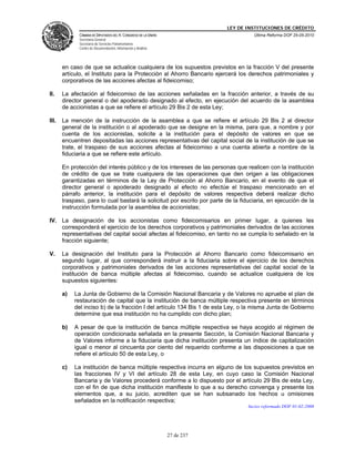 LEY DE INSTITUCIONES DE CRÉDITO
              CÁMARA DE DIPUTADOS DEL H. CONGRESO DE LA UNIÓN                        Última Reforma DOF 25-05-2010
              Secretaría General
              Secretaría de Servicios Parlamentarios
              Centro de Documentación, Información y Análisis




       en caso de que se actualice cualquiera de los supuestos previstos en la fracción V del presente
       artículo, el Instituto para la Protección al Ahorro Bancario ejercerá los derechos patrimoniales y
       corporativos de las acciones afectas al fideicomiso;

II.    La afectación al fideicomiso de las acciones señaladas en la fracción anterior, a través de su
       director general o del apoderado designado al efecto, en ejecución del acuerdo de la asamblea
       de accionistas a que se refiere el artículo 29 Bis 2 de esta Ley;

III.   La mención de la instrucción de la asamblea a que se refiere el artículo 29 Bis 2 al director
       general de la institución o al apoderado que se designe en la misma, para que, a nombre y por
       cuenta de los accionistas, solicite a la institución para el depósito de valores en que se
       encuentren depositadas las acciones representativas del capital social de la institución de que se
       trate, el traspaso de sus acciones afectas al fideicomiso a una cuenta abierta a nombre de la
       fiduciaria a que se refiere este artículo.

       En protección del interés público y de los intereses de las personas que realicen con la institución
       de crédito de que se trate cualquiera de las operaciones que den origen a las obligaciones
       garantizadas en términos de la Ley de Protección al Ahorro Bancario, en el evento de que el
       director general o apoderado designado al efecto no efectúe el traspaso mencionado en el
       párrafo anterior, la institución para el depósito de valores respectiva deberá realizar dicho
       traspaso, para lo cual bastará la solicitud por escrito por parte de la fiduciaria, en ejecución de la
       instrucción formulada por la asamblea de accionistas;

IV. La designación de los accionistas como fideicomisarios en primer lugar, a quienes les
    corresponderá el ejercicio de los derechos corporativos y patrimoniales derivados de las acciones
    representativas del capital social afectas al fideicomiso, en tanto no se cumpla lo señalado en la
    fracción siguiente;

V.     La designación del Instituto para la Protección al Ahorro Bancario como fideicomisario en
       segundo lugar, al que corresponderá instruir a la fiduciaria sobre el ejercicio de los derechos
       corporativos y patrimoniales derivados de las acciones representativas del capital social de la
       institución de banca múltiple afectas al fideicomiso, cuando se actualice cualquiera de los
       supuestos siguientes:

       a)   La Junta de Gobierno de la Comisión Nacional Bancaria y de Valores no apruebe el plan de
            restauración de capital que la institución de banca múltiple respectiva presente en términos
            del inciso b) de la fracción I del artículo 134 Bis 1 de esta Ley, o la misma Junta de Gobierno
            determine que esa institución no ha cumplido con dicho plan;

       b)   A pesar de que la institución de banca múltiple respectiva se haya acogido al régimen de
            operación condicionada señalada en la presente Sección, la Comisión Nacional Bancaria y
            de Valores informe a la fiduciaria que dicha institución presenta un índice de capitalización
            igual o menor al cincuenta por ciento del requerido conforme a las disposiciones a que se
            refiere el artículo 50 de esta Ley, o

       c)   La institución de banca múltiple respectiva incurra en alguno de los supuestos previstos en
            las fracciones IV y VI del artículo 28 de esta Ley, en cuyo caso la Comisión Nacional
            Bancaria y de Valores procederá conforme a lo dispuesto por el artículo 29 Bis de esta Ley,
            con el fin de que dicha institución manifieste lo que a su derecho convenga y presente los
            elementos que, a su juicio, acrediten que se han subsanado los hechos u omisiones
            señalados en la notificación respectiva;
                                                                                   Inciso reformado DOF 01-02-2008




                                                                27 de 237
 