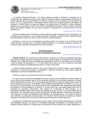 LEY DE INSTITUCIONES DE CRÉDITO
               CÁMARA DE DIPUTADOS DEL H. CONGRESO DE LA UNIÓN                          Última Reforma DOF 25-05-2010
               Secretaría General
               Secretaría de Servicios Parlamentarios
               Centro de Documentación, Información y Análisis




    La Comisión Nacional Bancaria y de Valores deberá proceder a declarar la revocación de la
autorización para organizarse y operar como institución de banca múltiple, cuando tenga conocimiento de
que la institución de que se trate hubiere incurrido en cualquiera de los supuestos a que se refieren los
incisos a), b) y c) de la fracción V del artículo anterior, salvo que la propia Comisión, la Secretaría de
Hacienda y Crédito Público, el Banco de México o el Instituto para la Protección al Ahorro Bancario
soliciten que se convoque a sesión del Comité de Estabilidad Financiera a que se refiere la Sección
Quinta del presente Capítulo, en cuyo caso se estará a lo dispuesto por el artículo 29 Bis 12 de la
presente Ley.
                                                                                   Párrafo reformado DOF 01-02-2008

   Cuando el Instituto para la Protección al Ahorro Bancario tenga conocimiento de la actualización de
cualquiera de los supuestos a que se refiere la fracción V citada en el párrafo anterior, deberá proceder
de conformidad con esta Ley y con la Ley de Protección al Ahorro Bancario.

    Asimismo, en caso de que se actualice el supuesto previsto en el inciso c) de la fracción VII del
artículo 29 Bis 4 de esta Ley, la Comisión Nacional Bancaria y de Valores procederá a declarar la
revocación de la autorización señalada en ese mismo precepto.
                                                                                    Párrafo reformado DOF 01-02-2008
                                                                                   Artículo adicionado DOF 06-07-2006

                                                    SECCIÓN QUINTA
                                            Del Comité de Estabilidad Financiera
                                                                                   Sección adicionada DOF 06-07-2006

    Artículo 29 Bis 6.- En los términos de esta Sección, se reunirá un Comité de Estabilidad Financiera
que tendrá por objeto determinar, previamente a que se resuelva sobre la revocación de la autorización
otorgada a una institución de banca múltiple para organizarse y operar con tal carácter, por las causales
a que se refieren las fracciones IV, V o VI del artículo 28 de esta Ley, si en el evento en que dicha
institución incumpliera las obligaciones que tiene a su cargo, ello pudiera:

    I. Generar efectos negativos serios en otra u otras instituciones de banca múltiple u otras entidades
financieras, de manera que peligre su estabilidad o solvencia, siempre que ello pudiera afectar la
estabilidad o solvencia del sistema financiero, o

   II. Poner en riesgo el funcionamiento del sistema de pagos.

    En caso de que el Comité de Estabilidad Financiera resuelva que la institución de banca múltiple de
que se trate podría actualizar alguno de los supuestos previstos en las fracciones anteriores, el propio
Comité determinará por única vez un porcentaje general del saldo de todas las operaciones a cargo de
dicha institución que no sean consideradas como obligaciones garantizadas en términos de la Ley de
Protección al Ahorro Bancario, así como de aquellas otras consideradas como obligaciones garantizadas
que rebasen el límite señalado en el artículo 11 de esa misma Ley, cuyo pago pudiera evitar que se
actualicen los supuestos mencionados. Para efectos de lo dispuesto en este precepto, no se
considerarán aquellas operaciones a cargo de la institución de que se trate, a que hacen referencia las
fracciones II, IV y V del artículo 10 de la Ley de Protección al Ahorro Bancario, ni los pasivos que deriven
a su cargo por la emisión de obligaciones subordinadas. Las operaciones que, en su caso, se lleven a
cabo conforme a lo dispuesto en este párrafo y en el artículo 122 Bis fracción II de esta Ley, deberán
sujetarse a lo previsto en los artículos 45 y 46 de la Ley de Protección al Ahorro Bancario.

   En todo caso, al determinar los supuestos a que se refiere el primer párrafo de este artículo, el Comité
de Estabilidad Financiera, con base en la información disponible, considerará si el probable costo a la
Hacienda Pública Federal o al Instituto para la Protección al Ahorro Bancario, por pagar obligaciones a




                                                                 29 de 237
 