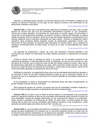 LEY DE INSTITUCIONES DE CRÉDITO
              CÁMARA DE DIPUTADOS DEL H. CONGRESO DE LA UNIÓN                                             Última Reforma DOF 25-05-2010
              Secretaría General
              Secretaría de Servicios Parlamentarios
              Centro de Documentación, Información y Análisis




    Asimismo, la Secretaría podrá consultar a la Comisión Nacional para la Protección y Defensa de los
Usuarios de Servicios Financieros, en los casos en que requiera su opinión y de conformidad con las
atribuciones conferidas a esta última.
                                                                                                     Artículo adicionado DOF 04-06-2001

    Artículo 5 Bis 1.- Salvo que en las disposiciones específicas se establezca otro plazo, éste no podrá
exceder de noventa días para que las autoridades administrativas resuelvan lo que corresponda.
Transcurrido el plazo aplicable, se entenderán las resoluciones en sentido negativo al promovente, a
menos que, en las disposiciones aplicables, se prevea lo contrario. A petición del interesado, se deberá
expedir constancia de tal circunstancia, dentro de los dos días hábiles siguientes a la presentación de la
solicitud respectiva ante la autoridad competente que deba resolver, conforme al Reglamento Interior
respectivo. Igual constancia deberá expedirse cuando las disposiciones específicas prevean que,
transcurrido el plazo aplicable, la resolución deba entenderse en sentido positivo. De no expedirse la
constancia mencionada dentro del plazo citado, se fincará en su caso, la responsabilidad que resulte
aplicable.
                                                                                                      Párrafo reformado DOF 01-02-2008

   Los requisitos de presentación y plazos, así como otra información relevante aplicables a las
promociones que realicen las instituciones de crédito deberán precisarse en disposiciones de carácter
general.

   Cuando el escrito inicial no contenga los datos o no cumpla con los requisitos previstos en las
disposiciones aplicables, la autoridad deberá prevenir al interesado, por escrito y por una sola vez, para
que dentro de un término que no podrá ser menor de diez días hábiles subsane la omisión. Salvo que en
las disposiciones específicas se establezca otro plazo, dicha prevención deberá hacerse a más tardar
dentro de la mitad del plazo de respuesta de la autoridad y, cuando éste no sea expreso, dentro de los
veinte días hábiles siguientes a la presentación del escrito inicial.

   Notificada la prevención, se suspenderá el plazo para que las autoridades administrativas resuelvan y
se reanudará a partir del día hábil inmediato siguiente a aquél en que el interesado conteste. En el
supuesto de que no se desahogue la prevención en el término señalado las autoridades desecharán el
escrito inicial.

   Si las autoridades no hacen el requerimiento de información dentro del plazo correspondiente, no
podrán rechazar el escrito inicial por incompleto.

   Salvo disposición expresa en contrario, los plazos para que las autoridades contesten empezarán a
correr el día hábil inmediato siguiente a la presentación del escrito correspondiente.
                                                                                                     Artículo adicionado DOF 04-06-2001

   Artículo 5 Bis 2.- El plazo a que se refiere el artículo anterior no será aplicable a las promociones
donde por disposición expresa de esta Ley las autoridades administrativas deban escuchar la opinión de
otras autoridades, además de aquéllas relacionadas con las autorizaciones relativas a la constitución,
fusión, escisión y liquidación de instituciones de crédito. En estos casos, no podrá exceder de ciento
ochenta días el plazo para que las autoridades administrativas resuelvan lo que corresponda, y serán
aplicables las demás reglas que señala el artículo 5 Bis 1 de esta Ley.
                                                                           Artículo adicionado DOF 04-06-2001. Reformado DOF 01-02-2008

   Artículo 5 Bis 3.- Las autoridades administrativas competentes, a solicitud de parte interesada podrán
ampliar los plazos establecidos en la presente Ley, sin que dicha ampliación exceda, en ningún caso, de
la mitad del plazo previsto originalmente en las disposiciones aplicables, cuando así lo exija el asunto y
no tengan conocimiento de que se perjudica a terceros en sus derechos.
                                                                                                     Artículo adicionado DOF 04-06-2001



                                                                3 de 237
 
