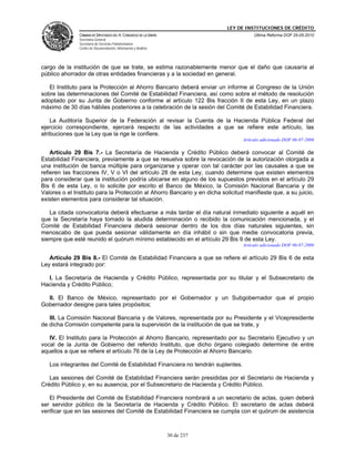 LEY DE INSTITUCIONES DE CRÉDITO
               CÁMARA DE DIPUTADOS DEL H. CONGRESO DE LA UNIÓN                         Última Reforma DOF 25-05-2010
               Secretaría General
               Secretaría de Servicios Parlamentarios
               Centro de Documentación, Información y Análisis




cargo de la institución de que se trate, se estima razonablemente menor que el daño que causaría al
público ahorrador de otras entidades financieras y a la sociedad en general.

   El Instituto para la Protección al Ahorro Bancario deberá enviar un informe al Congreso de la Unión
sobre las determinaciones del Comité de Estabilidad Financiera, así como sobre el método de resolución
adoptado por su Junta de Gobierno conforme al artículo 122 Bis fracción II de esta Ley, en un plazo
máximo de 30 días hábiles posteriores a la celebración de la sesión del Comité de Estabilidad Financiera.

    La Auditoría Superior de la Federación al revisar la Cuenta de la Hacienda Pública Federal del
ejercicio correspondiente, ejercerá respecto de las actividades a que se refiere este artículo, las
atribuciones que la Ley que la rige le confiere.
                                                                                  Artículo adicionado DOF 06-07-2006

    Artículo 29 Bis 7.- La Secretaría de Hacienda y Crédito Público deberá convocar al Comité de
Estabilidad Financiera, previamente a que se resuelva sobre la revocación de la autorización otorgada a
una institución de banca múltiple para organizarse y operar con tal carácter por las causales a que se
refieren las fracciones IV, V o VI del artículo 28 de esta Ley, cuando determine que existen elementos
para considerar que la institución podría ubicarse en alguno de los supuestos previstos en el artículo 29
Bis 6 de esta Ley, o lo solicite por escrito el Banco de México, la Comisión Nacional Bancaria y de
Valores o el Instituto para la Protección al Ahorro Bancario y en dicha solicitud manifieste que, a su juicio,
existen elementos para considerar tal situación.

   La citada convocatoria deberá efectuarse a más tardar el día natural inmediato siguiente a aquél en
que la Secretaría haya tomado la aludida determinación o recibido la comunicación mencionada, y el
Comité de Estabilidad Financiera deberá sesionar dentro de los dos días naturales siguientes, sin
menoscabo de que pueda sesionar válidamente en día inhábil o sin que medie convocatoria previa,
siempre que esté reunido el quórum mínimo establecido en el artículo 29 Bis 9 de esta Ley.
                                                                                  Artículo adicionado DOF 06-07-2006

   Artículo 29 Bis 8.- El Comité de Estabilidad Financiera a que se refiere el artículo 29 Bis 6 de esta
Ley estará integrado por:

  I. La Secretaría de Hacienda y Crédito Público, representada por su titular y el Subsecretario de
Hacienda y Crédito Público;

  II. El Banco de México, representado por el Gobernador y un Subgobernador que el propio
Gobernador designe para tales propósitos;

   III. La Comisión Nacional Bancaria y de Valores, representada por su Presidente y el Vicepresidente
de dicha Comisión competente para la supervisión de la institución de que se trate, y

   IV. El Instituto para la Protección al Ahorro Bancario, representado por su Secretario Ejecutivo y un
vocal de la Junta de Gobierno del referido Instituto, que dicho órgano colegiado determine de entre
aquellos a que se refiere el artículo 76 de la Ley de Protección al Ahorro Bancario.

   Los integrantes del Comité de Estabilidad Financiera no tendrán suplentes.

   Las sesiones del Comité de Estabilidad Financiera serán presididas por el Secretario de Hacienda y
Crédito Público y, en su ausencia, por el Subsecretario de Hacienda y Crédito Público.

   El Presidente del Comité de Estabilidad Financiera nombrará a un secretario de actas, quien deberá
ser servidor público de la Secretaría de Hacienda y Crédito Público. El secretario de actas deberá
verificar que en las sesiones del Comité de Estabilidad Financiera se cumpla con el quórum de asistencia



                                                                 30 de 237
 