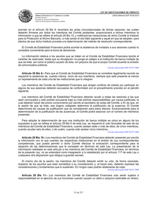 LEY DE INSTITUCIONES DE CRÉDITO
               CÁMARA DE DIPUTADOS DEL H. CONGRESO DE LA UNIÓN                         Última Reforma DOF 25-05-2010
               Secretaría General
               Secretaría de Servicios Parlamentarios
               Centro de Documentación, Información y Análisis




previsto en el artículo 29 Bis 9; levantará las actas circunstanciadas de dichas sesiones, las cuales
deberán firmarse por todos los miembros del Comité asistentes; proporcionará a dichos miembros la
información a que se refiere el artículo 29 Bis 10, y notificará las resoluciones de dicho Comité al Instituto
para la Protección al Ahorro Bancario, a más tardar el día hábil siguiente a aquél en que se adopten, para
efectos de que dicho Instituto proceda a la determinación del método de resolución correspondiente.

   El Comité de Estabilidad Financiera podrá acordar la asistencia de invitados a sus sesiones cuando lo
considere conveniente para la toma de decisiones.

   La información relativa a los asuntos que se traten en el Comité de Estabilidad Financiera tendrá el
carácter de reservada, hasta que su divulgación no ponga en peligro a la institución de banca múltiple de
que se trate, así como al público usuario de ésta, sin perjuicio de que el propio Comité acuerde la emisión
de comunicados públicos.
                                                                                  Artículo adicionado DOF 06-07-2006

   Artículo 29 Bis 9.- Para que el Comité de Estabilidad Financiera se considere legalmente reunido se
requerirá la asistencia de, cuando menos, cinco de sus miembros, siempre que esté presente al menos
un representante de cada una de las instituciones que lo integran.

   Los miembros del Comité de Estabilidad Financiera que tengan conflicto de interés por participar en
alguna de sus sesiones deberán excusarse de conformidad con el procedimiento previsto en el párrafo
siguiente.

   Los miembros del Comité de Estabilidad Financiera deberán acudir a todas las sesiones a las que
sean convocados y sólo podrán excusarse bajo su más estricta responsabilidad, por causa justificada, la
cual deberán hacer del previo conocimiento por escrito al secretario de actas del Comité, a fin de que, en
la sesión de que se trate, ese órgano colegiado determine la justificación de la ausencia. El Comité
determinará las causas de justificación que se considerarán para estos efectos. Exclusivamente para la
determinación de la justificación de las ausencias, el Comité podrá sesionar con el número de miembros
presentes.

   Para adoptar la determinación de que una institución de banca múltiple se ubica en alguno de los
supuestos a que se refiere el artículo 29 Bis 6 de esta Ley, se requerirá el voto favorable de seis de los
miembros del Comité de Estabilidad Financiera, cuando asistan siete o más de ellos, de cinco miembros,
cuando acudan seis de ellos, o de cuatro, cuando sólo asistan cinco miembros.
                                                                                  Artículo adicionado DOF 06-07-2006

    Artículo 29 Bis 10.- Los miembros del Comité de Estabilidad Financiera deberán presentar por escrito
la información con la que cuenten las respectivas instituciones en el ámbito de sus correspondientes
competencias, que pueda permitir a dicho Comité efectuar la evaluación correspondiente para la
adopción de las determinaciones que le competen en términos de esta Ley. La presentación de la
información señalada en este artículo a los miembros del Comité de Estabilidad Financiera, en términos
de la presente Ley, no se entenderá como trasgresión a lo establecido por el artículo 117 de esta Ley o
cualquiera otra disposición que obligue a guardar secreto.

   El mismo día de la sesión, los miembros del Comité deberán emitir su voto, de forma razonada,
respecto de los asuntos que sean sometidos a su consideración y, al hacer esto, deberán expresar las
consideraciones y fundamentos que lo sustenten. En ningún caso podrán abstenerse de votar.
                                                                                  Artículo adicionado DOF 06-07-2006

   Artículo 29 Bis 11.- Los miembros del Comité de Estabilidad Financiera solo serán sujetos a
responsabilidad en el ejercicio de sus funciones cuando causen un daño o perjuicio estimable en dinero,




                                                                 31 de 237
 