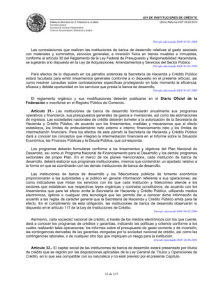 LEY DE INSTITUCIONES DE CRÉDITO
               CÁMARA DE DIPUTADOS DEL H. CONGRESO DE LA UNIÓN                         Última Reforma DOF 25-05-2010
               Secretaría General
               Secretaría de Servicios Parlamentarios
               Centro de Documentación, Información y Análisis



                                                                                  Párrafo adicionado DOF 01-02-2008

   Las contrataciones que realicen las instituciones de banca de desarrollo relativas al gasto asociado
con materiales y suministros, servicios generales, e inversión física en bienes muebles e inmuebles,
conforme al artículo 30 del Reglamento de la Ley Federal de Presupuesto y Responsabilidad Hacendaria,
se sujetarán a lo dispuesto en la Ley de Adquisiciones, Arrendamientos y Servicios del Sector Público.
                                                                                  Párrafo adicionado DOF 01-02-2008

    Para efectos de lo dispuesto en los párrafos anteriores la Secretaría de Hacienda y Crédito Público
estará facultada para emitir lineamientos generales conforme a lo dispuesto en el presente artículo, así
como resolver consultas sobre contrataciones específicas privilegiando en todo momento la eficiencia,
eficacia y debida oportunidad en los servicios que presta la banca de desarrollo.
                                                                                  Párrafo adicionado DOF 01-02-2008

  El reglamento orgánico y sus modificaciones deberán publicarse en el Diario Oficial de la
Federación e inscribirse en el Registro Público de Comercio.

    Artículo 31.- Las instituciones de banca de desarrollo formularán anualmente sus programas
operativos y financieros, sus presupuestos generales de gastos e inversiones, así como las estimaciones
de ingresos. Las sociedades nacionales de crédito deberán someter a la autorización de la Secretaría de
Hacienda y Crédito Público, de acuerdo con los lineamientos, medidas y mecanismos que al efecto
establezca, los límites de endeudamiento neto externo e interno; financiamiento neto y los límites de
intermediación financiera. Para los efectos de este párrafo la Secretaría de Hacienda y Crédito Público
dará a conocer los conceptos que integran la intermediación financiera en el Informe sobre la Situación
Económica, las Finanzas Públicas y la Deuda Pública, que corresponda.

    Los programas deberán formularse conforme a los lineamientos y objetivos del Plan Nacional de
Desarrollo, así como el Programa Nacional de Financiamiento para el Desarrollo y los demás programas
sectoriales del propio Plan. En el marco de los planes mencionados, cada institución de banca de
desarrollo, deberá elaborar sus programas institucionales, mismos que contendrán un apartado relativo a
la forma en que se coordinarán con las demás instituciones de banca de desarrollo.

    Las instituciones de banca de desarrollo y los fideicomisos públicos de fomento económico
proporcionarán a las autoridades y al público en general información referente a sus operaciones, así
como indicadores que midan los servicios con los que cada institución y fideicomiso atiende a los
sectores que establecen sus respectivas leyes orgánicas y contratos constitutivos, de acuerdo con los
lineamientos que para tal efecto emita la Secretaría de Hacienda y Crédito Público, utilizando medios
electrónicos, ópticos o cualquier otra tecnología que les permita dar a conocer dicha información de
acuerdo a las reglas de carácter general que la Secretaría de Hacienda y Crédito Público emita para tal
efecto. En el cumplimiento de esta obligación, las instituciones de banca de desarrollo observarán lo
dispuesto en el artículo 117 de la Ley de Instituciones de Crédito.
                                                                                   Párrafo reformado DOF 06-05-2009

   Asimismo, cada sociedad nacional de crédito, a través de los medios electrónicos con los que cuente,
dará a conocer los programas de créditos y garantías, indicando las políticas y criterios conforme a los
cuales realizarán tales operaciones; los informes sobre el presupuesto de gasto corriente y de inversión;
las contingencias derivadas de las garantías otorgadas por la sociedad nacional de crédito, así como las
contingencias laborales, o de cualquier otro tipo que impliquen un riesgo para la institución.
                                                                                   Artículo reformado DOF 24-06-2002

   Artículo 32.- El capital social de las instituciones de banca de desarrollo estará presentado por títulos
de crédito que se regirán por las disposiciones aplicables de la Ley General de Títulos y Operaciones de
Crédito, en lo que sea compatible con su naturaleza y no esté previsto por el presente Capítulo.



                                                                 33 de 237
 