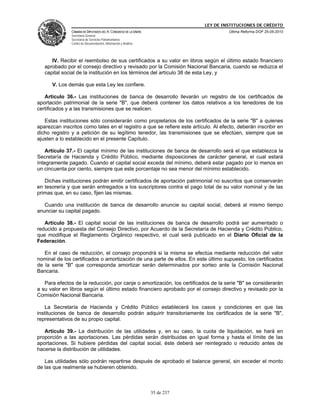 LEY DE INSTITUCIONES DE CRÉDITO
               CÁMARA DE DIPUTADOS DEL H. CONGRESO DE LA UNIÓN                        Última Reforma DOF 25-05-2010
               Secretaría General
               Secretaría de Servicios Parlamentarios
               Centro de Documentación, Información y Análisis




      IV. Recibir el reembolso de sus certificados a su valor en libros según el último estado financiero
   aprobado por el consejo directivo y revisado por la Comisión Nacional Bancaria, cuando se reduzca el
   capital social de la institución en los términos del artículo 38 de esta Ley, y

      V. Los demás que esta Ley les confiere.

   Artículo 36.- Las instituciones de banca de desarrollo llevarán un registro de los certificados de
aportación patrimonial de la serie "B", que deberá contener los datos relativos a los tenedores de los
certificados y a las transmisiones que se realicen.

   Estas instituciones sólo considerarán como propietarios de los certificados de la serie "B" a quienes
aparezcan inscritos como tales en el registro a que se refiere este artículo. Al efecto, deberán inscribir en
dicho registro y a petición de su legítimo tenedor, las transmisiones que se efectúen, siempre que se
ajusten a lo establecido en el presente Capítulo.

    Artículo 37.- El capital mínimo de las instituciones de banca de desarrollo será el que establezca la
Secretaría de Hacienda y Crédito Público, mediante disposiciones de carácter general, el cual estará
íntegramente pagado. Cuando el capital social exceda del mínimo, deberá estar pagado por lo menos en
un cincuenta por ciento, siempre que este porcentaje no sea menor del mínimo establecido.

   Dichas instituciones podrán emitir certificados de aportación patrimonial no suscritos que conservarán
en tesorería y que serán entregados a los suscriptores contra el pago total de su valor nominal y de las
primas que, en su caso, fijen las mismas.

   Cuando una institución de banca de desarrollo anuncie su capital social, deberá al mismo tiempo
anunciar su capital pagado.

   Artículo 38.- El capital social de las instituciones de banca de desarrollo podrá ser aumentado o
reducido a propuesta del Consejo Directivo, por Acuerdo de la Secretaría de Hacienda y Crédito Público,
que modifique el Reglamento Orgánico respectivo, el cual será publicado en el Diario Oficial de la
Federación.

   En el caso de reducción, el consejo propondrá si la misma se efectúa mediante reducción del valor
nominal de los certificados o amortización de una parte de ellos. En este último supuesto, los certificados
de la serie "B" que corresponda amortizar serán determinados por sorteo ante la Comisión Nacional
Bancaria.

   Para efectos de la reducción, por canje o amortización, los certificados de la serie "B" se considerarán
a su valor en libros según el último estado financiero aprobado por el consejo directivo y revisado por la
Comisión Nacional Bancaria.

    La Secretaría de Hacienda y Crédito Público establecerá los casos y condiciones en que las
instituciones de banca de desarrollo podrán adquirir transitoriamente los certificados de la serie "B",
representativos de su propio capital.

   Artículo 39.- La distribución de las utilidades y, en su caso, la cuota de liquidación, se hará en
proporción a las aportaciones. Las pérdidas serán distribuidas en igual forma y hasta el límite de las
aportaciones. Si hubiere pérdidas del capital social, éste deberá ser reintegrado o reducido antes de
hacerse la distribución de utilidades.

   Las utilidades sólo podrán repartirse después de aprobado el balance general, sin exceder el monto
de las que realmente se hubieren obtenido.



                                                                 35 de 237
 