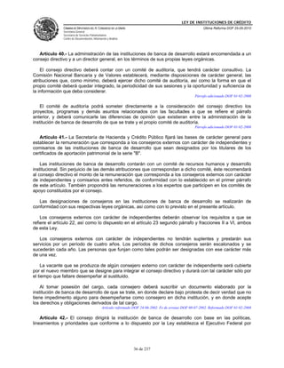 LEY DE INSTITUCIONES DE CRÉDITO
               CÁMARA DE DIPUTADOS DEL H. CONGRESO DE LA UNIÓN                                              Última Reforma DOF 25-05-2010
               Secretaría General
               Secretaría de Servicios Parlamentarios
               Centro de Documentación, Información y Análisis




   Artículo 40.- La administración de las instituciones de banca de desarrollo estará encomendada a un
consejo directivo y a un director general, en los términos de sus propias leyes orgánicas.

    El consejo directivo deberá contar con un comité de auditoría, que tendrá carácter consultivo. La
Comisión Nacional Bancaria y de Valores establecerá, mediante disposiciones de carácter general, las
atribuciones que, como mínimo, deberá ejercer dicho comité de auditoría, así como la forma en que el
propio comité deberá quedar integrado, la periodicidad de sus sesiones y la oportunidad y suficiencia de
la información que deba considerar.
                                                                                                       Párrafo adicionado DOF 01-02-2008

    El comité de auditoría podrá someter directamente a la consideración del consejo directivo los
proyectos, programas y demás asuntos relacionados con las facultades a que se refiere el párrafo
anterior, y deberá comunicarle las diferencias de opinión que existieran entre la administración de la
institución de banca de desarrollo de que se trate y el propio comité de auditoría.
                                                                                                       Párrafo adicionado DOF 01-02-2008

   Artículo 41.- La Secretaría de Hacienda y Crédito Público fijará las bases de carácter general para
establecer la remuneración que corresponda a los consejeros externos con carácter de independientes y
comisarios de las instituciones de banca de desarrollo que sean designados por los titulares de los
certificados de aportación patrimonial de la serie "B".

    Las instituciones de banca de desarrollo contarán con un comité de recursos humanos y desarrollo
institucional. Sin perjuicio de las demás atribuciones que correspondan a dicho comité, éste recomendará
al consejo directivo el monto de la remuneración que corresponda a los consejeros externos con carácter
de independientes y comisarios antes referidos, de conformidad con lo establecido en el primer párrafo
de este artículo. También propondrá las remuneraciones a los expertos que participen en los comités de
apoyo constituidos por el consejo.

   Las designaciones de consejeros en las instituciones de banca de desarrollo se realizarán de
conformidad con sus respectivas leyes orgánicas, así como con lo previsto en el presente artículo.

    Los consejeros externos con carácter de independientes deberán observar los requisitos a que se
refiere el artículo 22, así como lo dispuesto en el artículo 23 segundo párrafo y fracciones II a VI, ambos
de esta Ley.

   Los consejeros externos con carácter de independientes no tendrán suplentes y prestarán sus
servicios por un período de cuatro años. Los períodos de dichos consejeros serán escalonados y se
sucederán cada año. Las personas que funjan como tales podrán ser designadas con ese carácter más
de una vez.

    La vacante que se produzca de algún consejero externo con carácter de independiente será cubierta
por el nuevo miembro que se designe para integrar el consejo directivo y durará con tal carácter sólo por
el tiempo que faltare desempeñar al sustituido.

    Al tomar posesión del cargo, cada consejero deberá suscribir un documento elaborado por la
institución de banca de desarrollo de que se trate, en donde declare bajo protesta de decir verdad que no
tiene impedimento alguno para desempeñarse como consejero en dicha institución, y en donde acepte
los derechos y obligaciones derivados de tal cargo.
                                                Artículo reformado DOF 24-06-2002. Fe de erratas DOF 08-07-2002. Reformado DOF 01-02-2008

    Artículo 42.- El consejo dirigirá la institución de banca de desarrollo con base en las políticas,
lineamientos y prioridades que conforme a lo dispuesto por la Ley establezca el Ejecutivo Federal por




                                                                   36 de 237
 