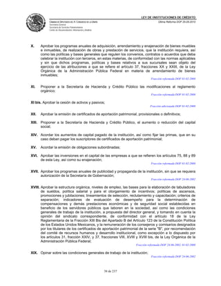 LEY DE INSTITUCIONES DE CRÉDITO
            CÁMARA DE DIPUTADOS DEL H. CONGRESO DE LA UNIÓN                               Última Reforma DOF 25-05-2010
            Secretaría General
            Secretaría de Servicios Parlamentarios
            Centro de Documentación, Información y Análisis




X.     Aprobar los programas anuales de adquisición, arrendamiento y enajenación de bienes muebles
       e inmuebles, de realización de obras y prestación de servicios, que la institución requiera, así
       como las políticas y bases generales que regulen los convenios, contratos o acuerdos que deba
       celebrar la institución con terceros, en estas materias, de conformidad con las normas aplicables
       y sin que dichos programas, políticas y bases relativos a sus sucursales sean objeto del
       ejercicio de las atribuciones a que se refiere el artículo 37, fracciones XX y XXIII, de la Ley
       Orgánica de la Administración Pública Federal en materia de arrendamiento de bienes
       inmuebles;
                                                                                     Fracción reformada DOF 01-02-2008

XI.    Proponer a la Secretaría de Hacienda y Crédito Público las modificaciones al reglamento
       orgánico;
                                                                                     Fracción reformada DOF 01-02-2008

XI bis. Aprobar la cesión de activos y pasivos;
                                                                                    Fracción adicionada DOF 01-02-2008

XII.   Aprobar la emisión de certificados de aportación patrimonial, provisionales o definitivos;

XIII. Proponer a la Secretaría de Hacienda y Crédito Público, el aumento o reducción del capital
      social;

XIV. Acordar los aumentos de capital pagado de la institución, así como fijar las primas, que en su
     caso deban pagar los suscriptores de certificados de aportación patrimonial;

XV.    Acordar la emisión de obligaciones subordinadas;

XVI. Aprobar las inversiones en el capital de las empresas a que se refieren los artículos 75, 88 y 89
     de esta Ley, así como su enajenación;
                                                                                     Fracción reformada DOF 01-02-2008

XVII. Aprobar los programas anuales de publicidad y propaganda de la institución, sin que se requiera
      autorización de la Secretaría de Gobernación;
                                                                                     Fracción reformada DOF 24-06-2002

XVIII. Aprobar la estructura orgánica, niveles de empleo, las bases para la elaboración de tabuladores
       de sueldos, política salarial y para el otorgamiento de incentivos; políticas de ascensos,
       promociones y jubilaciones; lineamientos de selección, reclutamiento y capacitación; criterios de
       separación; indicadores de evaluación de desempeño para la determinación de
       compensaciones y demás prestaciones económicas y de seguridad social establecidas en
       beneficio de los servidores públicos que laboren en la sociedad, así como las condiciones
       generales de trabajo de la institución, a propuesta del director general, y tomando en cuenta la
       opinión del sindicato correspondiente, de conformidad con el artículo 18 de la Ley
       Reglamentaria de la Fracción XIII Bis del Apartado B del Artículo 123 de la Constitución Política
       de los Estados Unidos Mexicanos, y la remuneración de los consejeros y comisarios designados
       por los titulares de los certificados de aportación patrimonial de la serie "B", por recomendación
       del comité de recursos humanos y desarrollo institucional, como excepción a lo dispuesto por
       los artículos 31, fracción XXIV, y 37, fracciones VIII, XVIII y XVIII bis, de la Ley Orgánica de la
       Administración Pública Federal;
                                                                          Fracción reformada DOF 24-06-2002, 01-02-2008

XIX. Opinar sobre las condiciones generales de trabajo de la institución;
                                                                                     Fracción reformada DOF 24-06-2002




                                                              38 de 237
 