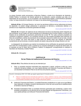 LEY DE INSTITUCIONES DE CRÉDITO
                      CÁMARA DE DIPUTADOS DEL H. CONGRESO DE LA UNIÓN                                     Última Reforma DOF 25-05-2010
                      Secretaría General
                      Secretaría de Servicios Parlamentarios
                      Centro de Documentación, Información y Análisis




La propia Comisión podrá recomendar al Ejecutivo Federal, a través de la Secretaría de Hacienda y
Crédito Público, la remoción del director general de la institución, cuando considere que éste, en el
desempeño de sus funciones, no se ha ajustado a las disposiciones legales y administrativas aplicables,
o bien, no haya conducido la institución con base en las sanas prácticas bancarias.
                                                                                          Artículo reformado DOF 24-06-2002, 01-02-2008

   Artículo 43 bis.- El Consejo Directivo, así como los servidores públicos de las instituciones de banca
de desarrollo, no podrán otorgar jubilaciones ni pensiones en términos y condiciones distintos a lo
previsto en sus respectivas condiciones generales de trabajo.
                                                                                                     Artículo adicionado DOF 24-06-2002

    Artículo 44.- El órgano de vigilancia de las instituciones de banca de desarrollo estará integrado por
dos comisarios, de los cuales uno será nombrado por la Secretaría de la Función Pública y el otro por los
titulares de los certificados de aportación patrimonial de la serie "B". Por cada comisario propietario se
nombrará el respectivo suplente. Los comisarios tendrán las más amplias facultades para examinar los
libros de contabilidad y demás documentación de la sociedad nacional de crédito de que se trate, incluida
la de su consejo, así como para llevar a cabo todos los demás actos que requiera el adecuado
cumplimiento de sus funciones, y tendrá el derecho de asistir a las juntas del consejo directivo con voz.

   La designación de comisarios que realicen los tenedores de los certificados de aportación patrimonial
de la serie "B" corresponderá a quien o quienes en su conjunto mantengan la mayoría de dicha serie. En
el supuesto de que el titular sea el Gobierno Federal, la designación correspondiente la realizará el
Secretario de Hacienda y Crédito Público.
                                                                                          Artículo reformado DOF 24-06-2002, 01-02-2008

   Artículo 45.- (Derogado)
                                                                                                       Artículo derogado DOF 24-06-2002

                                                      CAPITULO III
                               De las Filiales de Instituciones Financieras del Exterior.
                                                                                                     Capítulo adicionado DOF 23-12-1993

   Artículo 45-A.- Para efectos de esta Ley se entenderá por:

   I.          Filial: La sociedad mexicana autorizada para organizarse y operar, conforme a esta Ley, como
               institución de banca múltiple, y en cuyo capital participe una Institución Financiera del Exterior o
               una Sociedad Controladora Filial en los términos del presente capítulo;
                                                                                                     Fracción reformada DOF 18-07-2006

Fracción I, reformada por DOF 18-07-2006, que seguirá vigente hasta el 18 de julio de 2013:

          I.      Filial: La sociedad mexicana autorizada para organizarse y operar, conforme a esta Ley, como institución de banca
                  múltiple o sociedad financiera de objeto limitado, y en cuyo capital participe una Institución Financiera del Exterior
                  o una Sociedad Controladora Filial en los términos del presente capítulo;

   II.         Institución Financiera del Exterior: La entidad financiera constituida en un país con el que México
               haya celebrado un tratado o acuerdo internacional en virtud del cual se permita el establecimiento
               en territorio nacional de Filiales; y

   III.        Sociedad Controladora Filial: La sociedad mexicana autorizada para constituirse y operar como
               sociedad controladora en los términos de la Ley para Regular las Agrupaciones Financieras, y en
               cuyo capital participe una Institución Financiera del Exterior.
                                                                                                     Artículo adicionado DOF 23-12-1993




                                                                        40 de 237
 