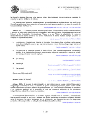 LEY DE INSTITUCIONES DE CRÉDITO
                CÁMARA DE DIPUTADOS DEL H. CONGRESO DE LA UNIÓN                                              Última Reforma DOF 25-05-2010
                Secretaría General
                Secretaría de Servicios Parlamentarios
                Centro de Documentación, Información y Análisis




la Comisión Nacional Bancaria y de Valores, quien podrá otorgarla discrecionalmente, después de
escuchar la opinión del Banco de México.

    Las autorizaciones anteriores estarán sujetas a las disposiciones de carácter general que emita dicha
Comisión propiciando el sano desarrollo del sistema bancario, y se otorgarán, en su caso, sin perjuicio de
lo establecido por el artículo 17.
                                                                    Artículo reformado DOF 23-12-1993, 15-02-1995, 17-11-1995, 01-02-2008

   Artículo 45-I.- La Comisión Nacional Bancaria y de Valores, con aprobación de su Junta de Gobierno
y después de escuchar la opinión del Banco de México, podrá autorizar a las Instituciones Financieras del
Exterior, a las Sociedades Controladoras Filiales o a las Filiales la adquisición de acciones
representativas del capital social de una o más instituciones de banca múltiple, siempre y cuando se
cumplan los siguientes requisitos:
                                                                                  Párrafo reformado DOF 04-06-2001, 18-07-2006, 01-02-2008

   I.-    La Institución Financiera del Exterior, la Sociedad Controladora Filial o la Filial, según sea el
          caso, deberá adquirir acciones que representen cuando menos el cincuenta y uno por ciento del
          capital social;
                                                                                            Fracción reformada DOF 15-02-1995, 17-11-1995

   II.    En caso que se pretenda convertir la institución en Filial, deberán modificarse los estatutos
          sociales de la citada institución cuyas acciones sean objeto de enajenación, a efecto de cumplir
          con lo dispuesto en el presente capítulo;
                                                                                            Fracción reformada DOF 18-07-2006, 01-02-2008

   III.   (Se deroga)
                                                                                                        Fracción derogada DOF 04-06-2001

   IV. Se deroga.
                                                                              Fracción reformada DOF 18-07-2006. Derogada DOF 01-02-2008

   V.     (Se deroga)
                                                                              Fracción reformada DOF 15-02-1995. Derogada DOF 04-06-2001

   (Se deroga el último párrafo)
                                                                              Párrafo adicionado DOF 19-01-1999. Derogado DOF 04-06-2001
                                                                                                        Artículo adicionado DOF 23-12-1993

   Artículo 45-J.- (Se deroga)
                                                                              Artículo adicionado DOF 23-12-1993. Derogado DOF 04-06-2001

    Artículo 45-K.- El consejo de administración de las instituciones de banca múltiple filiales estará
integrado por un mínimo de cinco y un máximo de quince consejeros propietarios, de los cuales cuando
menos el veinticinco por ciento deberán ser independientes. Por cada consejero propietario se designará
a su respectivo suplente, en el entendido de que los consejeros suplentes de los consejeros
independientes, deberán tener este mismo carácter.
                                                                                             Párrafo reformado DOF 19-01-1999, 04-06-2001

   Su nombramiento deberá hacerse en asamblea especial por cada serie de acciones. A las asambleas
que se reúnan con este fin, así como a aquellas que tengan el propósito de designar comisarios por cada
serie de acciones, les serán aplicables, en lo conducente, las disposiciones para las asambleas
generales ordinarias previstas en la Ley General de Sociedades Mercantiles.
                                                                                                        Párrafo adicionado DOF 04-06-2001




                                                                  43 de 237
 