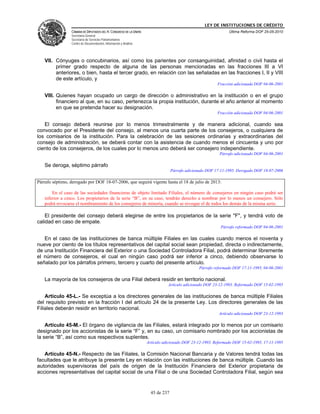LEY DE INSTITUCIONES DE CRÉDITO
                 CÁMARA DE DIPUTADOS DEL H. CONGRESO DE LA UNIÓN                                               Última Reforma DOF 25-05-2010
                 Secretaría General
                 Secretaría de Servicios Parlamentarios
                 Centro de Documentación, Información y Análisis




   VII. Cónyuges o concubinarios, así como los parientes por consanguinidad, afinidad o civil hasta el
        primer grado respecto de alguna de las personas mencionadas en las fracciones III a VI
        anteriores, o bien, hasta el tercer grado, en relación con las señaladas en las fracciones I, II y VIII
        de este artículo, y
                                                                                                         Fracción adicionada DOF 04-06-2001

   VIII. Quienes hayan ocupado un cargo de dirección o administrativo en la institución o en el grupo
         financiero al que, en su caso, pertenezca la propia institución, durante el año anterior al momento
         en que se pretenda hacer su designación.
                                                                                                         Fracción adicionada DOF 04-06-2001

   El consejo deberá reunirse por lo menos trimestralmente y de manera adicional, cuando sea
convocado por el Presidente del consejo, al menos una cuarta parte de los consejeros, o cualquiera de
los comisarios de la institución. Para la celebración de las sesiones ordinarias y extraordinarias del
consejo de administración, se deberá contar con la asistencia de cuando menos el cincuenta y uno por
ciento de los consejeros, de los cuales por lo menos uno deberá ser consejero independiente.
                                                                                                          Párrafo adicionado DOF 04-06-2001

   Se deroga, séptimo párrafo
                                                                                 Párrafo adicionado DOF 17-11-1995. Derogado DOF 18-07-2006

Párrafo séptimo, derogado por DOF 18-07-2006, que seguirá vigente hasta el 18 de julio de 2013:

       En el caso de las sociedades financieras de objeto limitado Filiales, el número de consejeros en ningún caso podrá ser
   inferior a cinco. Los propietarios de la serie “B”, en su caso, tendrán derecho a nombrar por lo menos un consejero. Sólo
   podrá revocarse el nombramiento de los consejeros de minoría, cuando se revoque el de todos los demás de la misma serie.

    El presidente del consejo deberá elegirse de entre los propietarios de la serie "F", y tendrá voto de
calidad en caso de empate.
                                                                                                          Párrafo reformado DOF 04-06-2001

   En el caso de las instituciones de banca múltiple Filiales en las cuales cuando menos el noventa y
nueve por ciento de los títulos representativos del capital social sean propiedad, directa o indirectamente,
de una Institución Financiera del Exterior o una Sociedad Controladora Filial, podrá determinar libremente
el número de consejeros, el cual en ningún caso podrá ser inferior a cinco, debiendo observarse lo
señalado por los párrafos primero, tercero y cuarto del presente artículo.
                                                                                               Párrafo reformado DOF 17-11-1995, 04-06-2001

   La mayoría de los consejeros de una Filial deberá residir en territorio nacional.
                                                                              Artículo adicionado DOF 23-12-1993. Reformado DOF 15-02-1995

    Artículo 45-L.- Se exceptúa a los directores generales de las instituciones de banca múltiple Filiales
del requisito previsto en la fracción I del artículo 24 de la presente Ley. Los directores generales de las
Filiales deberán residir en territorio nacional.
                                                                                                          Artículo adicionado DOF 23-12-1993

    Artículo 45-M.- El órgano de vigilancia de las Filiales, estará integrado por lo menos por un comisario
designado por los accionistas de la serie “F” y, en su caso, un comisario nombrado por los accionistas de
la serie “B”, así como sus respectivos suplentes.
                                                                   Artículo adicionado DOF 23-12-1993. Reformado DOF 15-02-1995, 17-11-1995

   Artículo 45-N.- Respecto de las Filiales, la Comisión Nacional Bancaria y de Valores tendrá todas las
facultades que le atribuye la presente Ley en relación con las instituciones de banca múltiple. Cuando las
autoridades supervisoras del país de origen de la Institución Financiera del Exterior propietaria de
acciones representativas del capital social de una Filial o de una Sociedad Controladora Filial, según sea


                                                                     45 de 237
 
