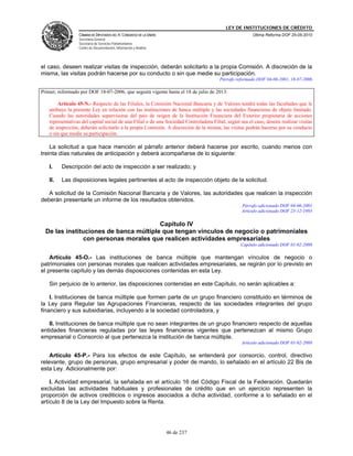 LEY DE INSTITUCIONES DE CRÉDITO
                 CÁMARA DE DIPUTADOS DEL H. CONGRESO DE LA UNIÓN                                       Última Reforma DOF 25-05-2010
                 Secretaría General
                 Secretaría de Servicios Parlamentarios
                 Centro de Documentación, Información y Análisis




el caso, deseen realizar visitas de inspección, deberán solicitarlo a la propia Comisión. A discreción de la
misma, las visitas podrán hacerse por su conducto o sin que medie su participación.
                                                                                       Párrafo reformado DOF 04-06-2001, 18-07-2006

Primer, reformado por DOF 18-07-2006, que seguirá vigente hasta el 18 de julio de 2013:

        Artículo 45-N.- Respecto de las Filiales, la Comisión Nacional Bancaria y de Valores tendrá todas las facultades que le
   atribuye la presente Ley en relación con las instituciones de banca múltiple y las sociedades financieras de objeto limitado.
   Cuando las autoridades supervisoras del país de origen de la Institución Financiera del Exterior propietaria de acciones
   representativas del capital social de una Filial o de una Sociedad Controladora Filial, según sea el caso, deseen realizar visitas
   de inspección, deberán solicitarlo a la propia Comisión. A discreción de la misma, las visitas podrán hacerse por su conducto
   o sin que medie su participación.

    La solicitud a que hace mención el párrafo anterior deberá hacerse por escrito, cuando menos con
treinta días naturales de anticipación y deberá acompañarse de lo siguiente:

   I.    Descripción del acto de inspección a ser realizado; y

   II.   Las disposiciones legales pertinentes al acto de inspección objeto de la solicitud.

   A solicitud de la Comisión Nacional Bancaria y de Valores, las autoridades que realicen la inspección
deberán presentarle un informe de los resultados obtenidos.
                                                                                                  Párrafo adicionado DOF 04-06-2001
                                                                                                  Artículo adicionado DOF 23-12-1993

                                        Capítulo IV
  De las instituciones de banca múltiple que tengan vínculos de negocio o patrimoniales
               con personas morales que realicen actividades empresariales
                                                                                                 Capítulo adicionado DOF 01-02-2008

    Artículo 45-O.- Las instituciones de banca múltiple que mantengan vínculos de negocio o
patrimoniales con personas morales que realicen actividades empresariales, se regirán por lo previsto en
el presente capítulo y las demás disposiciones contenidas en esta Ley.

   Sin perjuicio de lo anterior, las disposiciones contenidas en este Capítulo, no serán aplicables a:

    I. Instituciones de banca múltiple que formen parte de un grupo financiero constituido en términos de
la Ley para Regular las Agrupaciones Financieras, respecto de las sociedades integrantes del grupo
financiero y sus subsidiarias, incluyendo a la sociedad controladora, y

   II. Instituciones de banca múltiple que no sean integrantes de un grupo financiero respecto de aquellas
entidades financieras reguladas por las leyes financieras vigentes que pertenezcan al mismo Grupo
empresarial o Consorcio al que pertenezca la institución de banca múltiple.
                                                                                                  Artículo adicionado DOF 01-02-2008

    Artículo 45-P.- Para los efectos de este Capítulo, se entenderá por consorcio, control, directivo
relevante, grupo de personas, grupo empresarial y poder de mando, lo señalado en el artículo 22 Bis de
esta Ley. Adicionalmente por:

    I. Actividad empresarial, la señalada en el artículo 16 del Código Fiscal de la Federación. Quedarán
excluidas las actividades habituales y profesionales de crédito que en un ejercicio representen la
proporción de activos crediticios o ingresos asociados a dicha actividad, conforme a lo señalado en el
artículo 8 de la Ley del Impuesto sobre la Renta.




                                                                   46 de 237
 