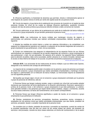 LEY DE INSTITUCIONES DE CRÉDITO
               CÁMARA DE DIPUTADOS DEL H. CONGRESO DE LA UNIÓN                         Última Reforma DOF 25-05-2010
               Secretaría General
               Secretaría de Servicios Parlamentarios
               Centro de Documentación, Información y Análisis




   II. Influencia significativa, la titularidad de derechos que permitan, directa o indirectamente ejercer el
voto respecto de cuando menos el veinte por ciento del capital social de una persona moral.

   III. Vínculo de negocio, el que derive de la celebración de convenios de inversión en el capital de otras
personas morales, en virtud de los cuales se obtenga influencia significativa, quedando incluidos
cualquier otro tipo de actos jurídicos que produzcan efectos similares a tales convenios de inversión.

   IV. Vínculo patrimonial, el que derive de la pertenencia por parte de la institución de banca múltiple a
un consorcio o grupo empresarial, al que también pertenezca la persona moral.
                                                                                  Artículo adicionado DOF 01-02-2008

   Artículo 45-Q.- Las instituciones de banca múltiple que mantengan vínculos de negocio o
patrimoniales con personas morales que realicen actividades empresariales, deberán ajustarse a lo
siguiente:

   I. Adoptar las medidas de control interno y contar con sistemas informáticos y de contabilidad, que
aseguren su independencia operativa con respecto a cualquiera de los demás integrantes del consorcio o
grupo empresarial al que pertenezcan, o bien, de sus asociados.

    II. Contar con instalaciones que aseguren la independencia de los espacios físicos de sus oficinas
administrativas con respecto a cualquiera de los demás integrantes del consorcio o grupo empresarial al
que pertenezcan, o bien, de sus asociados. Sin perjuicio de lo anterior, los espacios físicos habilitados
para la atención al público, tales como sucursales, podrán ubicarse en un mismo inmueble, siempre que
el acceso al área interna de trabajo en la sucursal, se permita únicamente al personal de la institución.
                                                                                  Artículo adicionado DOF 01-02-2008

   Artículo 45-R.- Los accionistas de las instituciones de banca múltiple a que se refiere este Capítulo,
designarán a los miembros del consejo de administración.

    La mayoría de los consejeros podrán estar vinculados con la persona o grupo de personas que tengan
el control del consorcio o grupo empresarial que realice actividades empresariales y mantenga vínculos
de negocio o patrimoniales con la institución de banca múltiple. La mencionada mayoría se establecerá
con las siguientes personas:

   A) Aquellas que tengan algún vínculo con el consorcio o grupo empresarial controlado por la persona
o grupo de personas de referencia, esto es:

    I. Personas físicas que tengan cualquier empleo, cargo o comisión por virtud del cual puedan adoptar
decisiones que trasciendan de forma significativa en la situación administrativa, financiera, operacional o
jurídica de la persona moral, o del consorcio o grupo empresarial al que ésta pertenezca. Lo anterior,
será aplicable también a las personas que hayan tenido dichos empleos, cargos o comisiones, durante
los doce meses anteriores a la fecha del nombramiento o de la sesión correspondiente.

  II. Personas físicas que tengan influencia significativa o poder de mando, en el consorcio o grupo
empresarial al que pertenezca la institución.

   III. Clientes, prestadores de servicios, proveedores, deudores, acreedores, socios, consejeros o
empleados de una persona moral que realice actividades empresariales, que sea cliente, prestador de
servicios, proveedor, deudor o acreedor importante de la persona moral.

   Se considera que un cliente, prestador de servicios o proveedor es importante, cuando las ventas de
la sociedad representen más del diez por ciento de las ventas totales del cliente, del prestador de
servicios o del proveedor, durante los doce meses anteriores a la fecha del nombramiento o de la sesión



                                                                 47 de 237
 