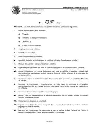 LEY DE INSTITUCIONES DE CRÉDITO
             CÁMARA DE DIPUTADOS DEL H. CONGRESO DE LA UNIÓN                              Última Reforma DOF 25-05-2010
             Secretaría General
             Secretaría de Servicios Parlamentarios
             Centro de Documentación, Información y Análisis




                                                             CAPITULO I
                                                       De las Reglas Generales

Artículo 46.- Las instituciones de crédito sólo podrán realizar las operaciones siguientes:

I.      Recibir depósitos bancarios de dinero:

        a)   A la vista;

        b)   Retirables en días preestablecidos;

        c)   De ahorro, y

        d)   A plazo o con previo aviso;

II.     Aceptar préstamos y créditos;

III.    Emitir bonos bancarios;

IV.     Emitir obligaciones subordinadas;

V.      Constituir depósitos en instituciones de crédito y entidades financieras del exterior;

VI.     Efectuar descuentos y otorgar préstamos o créditos;

VII.    Expedir tarjetas de crédito con base en contratos de apertura de crédito en cuenta corriente;

VIII.   Asumir obligaciones por cuenta de terceros, con base en créditos concedidos, a través del
        otorgamiento de aceptaciones, endoso o aval de títulos de crédito, así como de la expedición de
        cartas de crédito;

IX.     Operar con valores en los términos de las disposiciones de la presente Ley y de la Ley Mercado
        de Valores;

X.      Promover la organización y transformación de toda clase de empresas o sociedades
        mercantiles y suscribir y conservar acciones o partes de interés en las mismas, en los términos
        de esta Ley;

XI.     Operar con documentos mercantiles por cuenta propia;

XII.    Llevar a cabo por cuenta propia o de terceros operaciones con oro, plata y divisas, incluyendo
        reportos sobre estas últimas;

XIII.   Prestar servicio de cajas de seguridad;

XIV. Expedir cartas de crédito previa recepción de su importe, hacer efectivos créditos y realizar
     pagos por cuenta de clientes;

XV.     Practicar las operaciones de fideicomiso a que se refiere la Ley General de Títulos y
        Operaciones de Crédito, y llevar a cabo mandatos y comisiones;




                                                               49 de 237
 