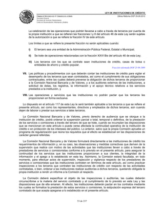 LEY DE INSTITUCIONES DE CRÉDITO
               CÁMARA DE DIPUTADOS DEL H. CONGRESO DE LA UNIÓN                         Última Reforma DOF 25-05-2010
               Secretaría General
               Secretaría de Servicios Parlamentarios
               Centro de Documentación, Información y Análisis




        La celebración de las operaciones que podrán llevarse a cabo a través de terceros por cuenta de
        la propia institución a que se refieren las fracciones I y II del artículo 46 de esta Ley serán sujetas
        de la autorización a que se refiere la fracción IV de este artículo.

        Los límites a que se refiere la presente fracción no serán aplicables cuando:

        i)    El tercero sea una entidad de la Administración Pública Federal, Estatal o Municipal;

        ii)   Se trate de operaciones relacionadas con la fracción XXVI Bis del artículo 46 de esta Ley;

        iii) Los terceros con los que se contrate sean instituciones de crédito, casas de bolsa o
             entidades de ahorro y crédito popular.
                                                                                  Fracción reformada DOF 25-06-2009

   VII. Las políticas y procedimientos con que deberán contar las instituciones de crédito para vigilar el
        desempeño de los terceros que sean contratados, así como el cumplimiento de sus obligaciones
        contractuales, entre las cuales deberá preverse la obligación de dichos terceros de proporcionar
        a la Comisión Nacional Bancaria y de Valores, y a los auditores externos de las instituciones, a
        solicitud de éstas, los registros, la información y el apoyo técnico relativos a los servicios
        prestados a la institución, y

   VIII. Las operaciones y servicios que las instituciones no podrán pactar que los terceros les
         proporcionen en forma exclusiva.

   Lo dispuesto en el artículo 117 de esta Ley le será también aplicable a los terceros a que se refiere el
presente artículo, así como los representantes, directivos y empleados de dichos terceros, aún cuando
dejen de laborar o prestar sus servicios a tales terceros.

    La Comisión Nacional Bancaria y de Valores, previo derecho de audiencia que se otorgue a la
institución de crédito, podrá ordenar la suspensión parcial o total, temporal o definitiva, de la prestación
de los servicios o comisiones a través del tercero de que se trate, cuando se incumplan las disposiciones
que se mencionan en este artículo o pueda verse afectada la continuidad operativa de la institución de
crédito o en protección de los intereses del público. Lo anterior, salvo que la propia Comisión apruebe un
programa de regularización que reúna los requisitos que al efecto se establezcan en las disposiciones de
carácter general referidas.

    La Comisión Nacional Bancaria y de Valores formulará directamente a las instituciones de crédito los
requerimientos de información y, en su caso, las observaciones y medidas correctivas que deriven de la
supervisión que realice con motivo de las actividades que las instituciones lleven a cabo a través de
prestadores de servicios o comisionistas conforme a lo previsto en el presente artículo, para asegurar la
continuidad de los servicios que las instituciones proporcionan a sus clientes, la integridad de la
información y el apego a lo establecido en esta ley. Asimismo, la Comisión estará facultada, en todo
momento, para efectuar actos de supervisión, inspección y vigilancia respecto de los prestadores de
servicios o comisionistas que las instituciones contraten en términos de este artículo, así como practicar
inspecciones a los terceros que contraten las instituciones de crédito con respecto de las actividades
contratadas, o bien, ordenar a las instituciones realizar auditorías a dichos terceros, quedando obligada la
propia institución a rendir un informe a la Comisión al respecto.

    La Comisión deberá especificar el objeto de las inspecciones o auditorías, las cuales deberán
circunscribirse a la materia del servicio contratado y al cumplimiento de lo previsto en esta Ley y las
disposiciones que de ella emanen. Al efecto, las instituciones deberán pactar en los contratos mediante
los cuales se formalice la prestación de estos servicios o comisiones, la estipulación expresa del tercero
contratado de que acepta apegarse a lo establecido en el presente artículo.


                                                                 53 de 237
 