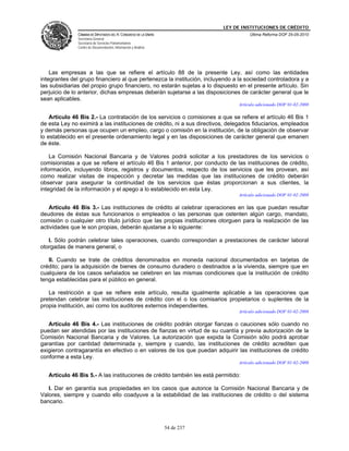 LEY DE INSTITUCIONES DE CRÉDITO
               CÁMARA DE DIPUTADOS DEL H. CONGRESO DE LA UNIÓN                         Última Reforma DOF 25-05-2010
               Secretaría General
               Secretaría de Servicios Parlamentarios
               Centro de Documentación, Información y Análisis




    Las empresas a las que se refiere el artículo 88 de la presente Ley, así como las entidades
integrantes del grupo financiero al que pertenezca la institución, incluyendo a la sociedad controladora y a
las subsidiarias del propio grupo financiero, no estarán sujetas a lo dispuesto en el presente artículo. Sin
perjuicio de lo anterior, dichas empresas deberán sujetarse a las disposiciones de carácter general que le
sean aplicables.
                                                                                  Artículo adicionado DOF 01-02-2008

    Artículo 46 Bis 2.- La contratación de los servicios o comisiones a que se refiere el artículo 46 Bis 1
de esta Ley no eximirá a las instituciones de crédito, ni a sus directivos, delegados fiduciarios, empleados
y demás personas que ocupen un empleo, cargo o comisión en la institución, de la obligación de observar
lo establecido en el presente ordenamiento legal y en las disposiciones de carácter general que emanen
de éste.

    La Comisión Nacional Bancaria y de Valores podrá solicitar a los prestadores de los servicios o
comisionistas a que se refiere el artículo 46 Bis 1 anterior, por conducto de las instituciones de crédito,
información, incluyendo libros, registros y documentos, respecto de los servicios que les provean, así
como realizar visitas de inspección y decretar las medidas que las instituciones de crédito deberán
observar para asegurar la continuidad de los servicios que éstas proporcionan a sus clientes, la
integridad de la información y el apego a lo establecido en esta Ley.
                                                                                  Artículo adicionado DOF 01-02-2008

   Artículo 46 Bis 3.- Las instituciones de crédito al celebrar operaciones en las que puedan resultar
deudores de éstas sus funcionarios o empleados o las personas que ostenten algún cargo, mandato,
comisión o cualquier otro título jurídico que las propias instituciones otorguen para la realización de las
actividades que le son propias, deberán ajustarse a lo siguiente:

   I. Sólo podrán celebrar tales operaciones, cuando correspondan a prestaciones de carácter laboral
otorgadas de manera general, o

   II. Cuando se trate de créditos denominados en moneda nacional documentados en tarjetas de
crédito; para la adquisición de bienes de consumo duradero o destinados a la vivienda, siempre que en
cualquiera de los casos señalados se celebren en las mismas condiciones que la institución de crédito
tenga establecidas para el público en general.

   La restricción a que se refiere este artículo, resulta igualmente aplicable a las operaciones que
pretendan celebrar las instituciones de crédito con el o los comisarios propietarios o suplentes de la
propia institución, así como los auditores externos independientes.
                                                                                  Artículo adicionado DOF 01-02-2008

   Artículo 46 Bis 4.- Las instituciones de crédito podrán otorgar fianzas o cauciones sólo cuando no
puedan ser atendidas por las instituciones de fianzas en virtud de su cuantía y previa autorización de la
Comisión Nacional Bancaria y de Valores. La autorización que expida la Comisión sólo podrá aprobar
garantías por cantidad determinada y, siempre y cuando, las instituciones de crédito acrediten que
exigieron contragarantía en efectivo o en valores de los que puedan adquirir las instituciones de crédito
conforme a esta Ley.
                                                                                  Artículo adicionado DOF 01-02-2008

   Artículo 46 Bis 5.- A las instituciones de crédito también les está permitido:

   I. Dar en garantía sus propiedades en los casos que autorice la Comisión Nacional Bancaria y de
Valores, siempre y cuando ello coadyuve a la estabilidad de las instituciones de crédito o del sistema
bancario.



                                                                 54 de 237
 