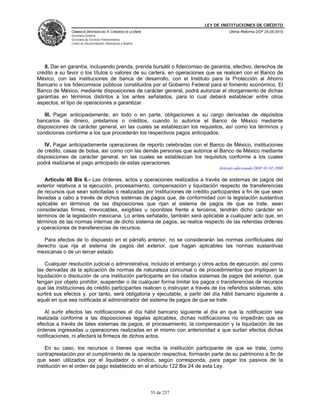 LEY DE INSTITUCIONES DE CRÉDITO
               CÁMARA DE DIPUTADOS DEL H. CONGRESO DE LA UNIÓN                         Última Reforma DOF 25-05-2010
               Secretaría General
               Secretaría de Servicios Parlamentarios
               Centro de Documentación, Información y Análisis




   II. Dar en garantía, incluyendo prenda, prenda bursátil o fideicomiso de garantía, efectivo, derechos de
crédito a su favor o los títulos o valores de su cartera, en operaciones que se realicen con el Banco de
México, con las instituciones de banca de desarrollo, con el Instituto para la Protección al Ahorro
Bancario o los fideicomisos públicos constituidos por el Gobierno Federal para el fomento económico. El
Banco de México, mediante disposiciones de carácter general, podrá autorizar el otorgamiento de dichas
garantías en términos distintos a los antes señalados, para lo cual deberá establecer entre otros
aspectos, el tipo de operaciones a garantizar.

   III. Pagar anticipadamente, en todo o en parte, obligaciones a su cargo derivadas de depósitos
bancarios de dinero, préstamos o créditos, cuando lo autorice el Banco de México mediante
disposiciones de carácter general, en las cuales se establezcan los requisitos, así como los términos y
condiciones conforme a los que procederán los respectivos pagos anticipados.

   IV. Pagar anticipadamente operaciones de reporto celebradas con el Banco de México, instituciones
de crédito, casas de bolsa, así como con las demás personas que autorice el Banco de México mediante
disposiciones de carácter general, en las cuales se establezcan los requisitos conforme a los cuales
podrá realizarse el pago anticipado de estas operaciones.
                                                                                  Artículo adicionado DOF 01-02-2008

    Artículo 46 Bis 6.- Las órdenes, actos y operaciones realizados a través de sistemas de pagos del
exterior relativos a la ejecución, procesamiento, compensación y liquidación respecto de transferencias
de recursos que sean solicitadas o realizadas por instituciones de crédito participantes a fin de que sean
llevadas a cabo a través de dichos sistemas de pagos que, de conformidad con la legislación sustantiva
aplicable en términos de las disposiciones que rijan al sistema de pagos de que se trate, sean
consideradas firmes, irrevocables, exigibles u oponibles frente a terceros, tendrán dicho carácter en
términos de la legislación mexicana. Lo antes señalado, también será aplicable a cualquier acto que, en
términos de las normas internas de dicho sistema de pagos, se realice respecto de las referidas órdenes
y operaciones de transferencias de recursos.

   Para efectos de lo dispuesto en el párrafo anterior, no se considerarán las normas conflictuales del
derecho que rija al sistema de pagos del exterior, que hagan aplicables las normas sustantivas
mexicanas o de un tercer estado.

    Cualquier resolución judicial o administrativa, incluido el embargo y otros actos de ejecución, así como
las derivadas de la aplicación de normas de naturaleza concursal o de procedimientos que impliquen la
liquidación o disolución de una institución participante en los citados sistemas de pagos del exterior, que
tengan por objeto prohibir, suspender o de cualquier forma limitar los pagos o transferencias de recursos
que las instituciones de crédito participantes realicen o instruyan a través de los referidos sistemas, sólo
surtirá sus efectos y, por tanto, será obligatoria y ejecutable, a partir del día hábil bancario siguiente a
aquél en que sea notificada al administrador del sistema de pagos de que se trate.

   Al surtir efectos las notificaciones el día hábil bancario siguiente al día en que la notificación sea
realizada conforme a las disposiciones legales aplicables, dichas notificaciones no impedirán que se
efectúe a través de tales sistemas de pagos, el procesamiento, la compensación y la liquidación de las
órdenes ingresadas u operaciones realizadas en el mismo con anterioridad a que surtan efectos dichas
notificaciones, ni afectará la firmeza de dichos actos.

    En su caso, los recursos o bienes que reciba la institución participante de que se trate, como
contraprestación por el cumplimiento de la operación respectiva, formarán parte de su patrimonio a fin de
que sean utilizados por el liquidador o síndico, según corresponda, para pagar los pasivos de la
institución en el orden de pago establecido en el artículo 122 Bis 24 de esta Ley.




                                                                 55 de 237
 