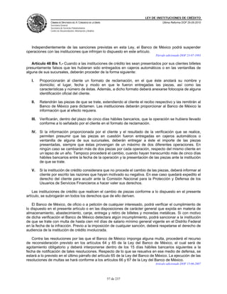 LEY DE INSTITUCIONES DE CRÉDITO
                CÁMARA DE DIPUTADOS DEL H. CONGRESO DE LA UNIÓN                         Última Reforma DOF 25-05-2010
                Secretaría General
                Secretaría de Servicios Parlamentarios
                Centro de Documentación, Información y Análisis




   Independientemente de las sanciones previstas en esta Ley, el Banco de México podrá suspender
operaciones con las instituciones que infrinjan lo dispuesto en este artículo.
                                                                                   Párrafo adicionado DOF 23-07-1993

   Artículo 48 Bis 1.- Cuando a las instituciones de crédito les sean presentados por sus clientes billetes
presuntamente falsos que les hubieran sido entregados en cajeros automáticos o en las ventanillas de
alguna de sus sucursales, deberán proceder de la forma siguiente:

   I.     Proporcionarán al cliente un formato de reclamación, en el que éste anotará su nombre y
          domicilio; el lugar, fecha y modo en que le fueron entregadas las piezas, así como las
          características y número de éstas. Además, a dicho formato deberá anexarse fotocopia de alguna
          identificación oficial del cliente.

   II.    Retendrán las piezas de que se trate, extendiendo al cliente el recibo respectivo y las remitirán al
          Banco de México para dictamen. Las instituciones deberán proporcionar al Banco de México la
          información que al efecto requiera.

   III.   Verificarán, dentro del plazo de cinco días hábiles bancarios, que la operación se hubiera llevado
          conforme a lo señalado por el cliente en el formato de reclamación.

   IV. Si la información proporcionada por el cliente y el resultado de la verificación que se realice,
       permiten presumir que las piezas en cuestión fueron entregadas en cajeros automáticos o
       ventanilla de alguna de sus sucursales, deberán entregar a éste el importe de las piezas
       presentadas, siempre que éstas provengan de un máximo de dos diferentes operaciones. En
       ningún caso se cambiarán más de dos piezas por cada operación, respecto del mismo cliente en
       un lapso de un año. Tampoco procederá el cambio, cuando hayan transcurrido más de cinco días
       hábiles bancarios entre la fecha de la operación y la presentación de las piezas ante la institución
       de que se trate.

   V.     Si la institución de crédito considerara que no procede el cambio de las piezas, deberá informar al
          cliente por escrito las razones que hayan motivado su negativa. En ese caso quedará expedito el
          derecho del cliente para acudir ante la Comisión Nacional para la Protección y Defensa de los
          Usuarios de Servicios Financieros a hacer valer sus derechos.

    Las instituciones de crédito que realicen el cambio de piezas conforme a lo dispuesto en el presente
artículo, se subrogarán en todos los derechos que de ello deriven.

    El Banco de México, de oficio o a petición de cualquier interesado, podrá verificar el cumplimiento de
lo dispuesto en el presente artículo o en las disposiciones de carácter general que expida en materia de
almacenamiento, abastecimiento, canje, entrega y retiro de billetes y monedas metálicas. Si con motivo
de dicha verificación el Banco de México detectara algún incumplimiento, podrá sancionar a la institución
de que se trate con multa de hasta cien mil días de salario mínimo general vigente en el Distrito Federal
en la fecha de la infracción. Previo a la imposición de cualquier sanción, deberá respetarse el derecho de
audiencia de la institución de crédito involucrada.

   Contra las resoluciones por las que el Banco de México imponga alguna multa, procederá el recurso
de reconsideración previsto en los artículos 64 y 65 de la Ley del Banco de México, el cual será de
agotamiento obligatorio y deberá interponerse dentro de los 15 días hábiles bancarios siguientes a la
fecha de notificación de tales resoluciones. Respecto de lo que se resuelva en ese medio de defensa, se
estará a lo previsto en el último párrafo del artículo 65 de la Ley del Banco de México. La ejecución de las
resoluciones de multas se hará conforme a los artículos 66 y 67 de la Ley del Banco de México.
                                                                                   Artículo adicionado DOF 15-06-2007




                                                                  57 de 237
 