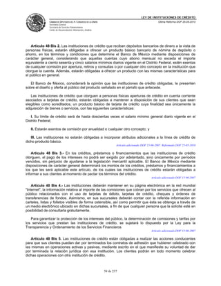 LEY DE INSTITUCIONES DE CRÉDITO
               CÁMARA DE DIPUTADOS DEL H. CONGRESO DE LA UNIÓN                                          Última Reforma DOF 25-05-2010
               Secretaría General
               Secretaría de Servicios Parlamentarios
               Centro de Documentación, Información y Análisis




    Artículo 48 Bis 2. Las instituciones de crédito que reciban depósitos bancarios de dinero a la vista de
personas físicas, estarán obligadas a ofrecer un producto básico bancario de nómina de depósito o
ahorro, en los términos y condiciones que determine el Banco de México mediante disposiciones de
carácter general, considerando que aquellas cuentas cuyo abono mensual no exceda el importe
equivalente a ciento sesenta y cinco salarios mínimos diarios vigente en el Distrito Federal, estén exentas
de cualquier comisión por apertura, retiros y consultas o por cualquier otro concepto en la institución que
otorgue la cuenta. Además, estarán obligadas a ofrecer un producto con las mismas características para
el público en general.

   El Banco de México, considerará la opinión que las instituciones de crédito obligadas, le presenten
sobre el diseño y oferta al público del producto señalado en el párrafo que antecede.

   Las instituciones de crédito que otorguen a personas físicas aperturas de crédito en cuenta corriente
asociados a tarjetas de crédito, estarán obligadas a mantener a disposición de sus clientes que sean
elegibles como acreditados, un producto básico de tarjeta de crédito cuya finalidad sea únicamente la
adquisición de bienes o servicios, con las siguientes características:

   I. Su límite de crédito será de hasta doscientas veces el salario mínimo general diario vigente en el
Distrito Federal;

   II. Estarán exentos de comisión por anualidad o cualquier otro concepto; y

   III. Las instituciones no estarán obligadas a incorporar atributos adicionales a la línea de crédito de
dicho producto básico.
                                                                         Artículo adicionado DOF 15-06-2007. Reformado DOF 25-05-2010

    Artículo 48 Bis 3.- En los créditos, préstamos o financiamientos que las instituciones de crédito
otorguen, el pago de los intereses no podrá ser exigido por adelantado, sino únicamente por períodos
vencidos, sin perjuicio de ajustarse a la legislación mercantil aplicable. El Banco de México mediante
disposiciones de carácter general determinará los montos de los créditos, préstamos y financiamientos a
los que les será aplicable este artículo, de los cuales las instituciones de crédito estarán obligadas a
informar a sus clientes al momento de pactar los términos del crédito.
                                                                                                   Artículo adicionado DOF 15-06-2007

    Artículo 48 Bis 4.- Las instituciones deberán mantener en su página electrónica en la red mundial
"Internet", la información relativa al importe de las comisiones que cobran por los servicios que ofrecen al
público relacionados con el uso de tarjetas de débito, tarjetas de crédito, cheques y órdenes de
transferencias de fondos. Asimismo, en sus sucursales deberán contar con la referida información en
carteles, listas y folletos visibles de forma ostensible, así como permitir que ésta se obtenga a través de
un medio electrónico ubicado en dichas sucursales, a fin de que cualquier persona que la solicite esté en
posibilidad de consultarla gratuitamente.

   Para garantizar la protección de los intereses del público, la determinación de comisiones y tarifas por
los servicios que prestan las instituciones de crédito, se sujetará lo dispuesto por la Ley para la
Transparencia y Ordenamiento de los Servicios Financieros
                                                                                                   Artículo adicionado DOF 15-06-2007

   Artículo 48 Bis 5. Las instituciones de crédito están obligadas a realizar las acciones conducentes
para que sus clientes puedan dar por terminados los contratos de adhesión que hubieren celebrado con
las mismas en operaciones activas y pasivas, mediante escrito en el que manifieste su voluntad de dar
por terminada la relación jurídica con esa institución. Los clientes podrán en todo momento celebrar
dichas operaciones con otra institución de crédito.



                                                                 58 de 237
 