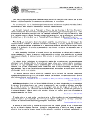 LEY DE INSTITUCIONES DE CRÉDITO
               CÁMARA DE DIPUTADOS DEL H. CONGRESO DE LA UNIÓN                                  Última Reforma DOF 25-05-2010
               Secretaría General
               Secretaría de Servicios Parlamentarios
               Centro de Documentación, Información y Análisis




    Para efectos de lo dispuesto en el presente artículo, tratándose de operaciones pasivas que no sean
líquidas y exigibles, la solicitud de cancelación surtirá efectos a su vencimiento.

   Por lo que respecta a la liquidación de operaciones activas, la institución receptora una vez cubierta la
deuda respectiva, será acreedora del cliente por el importe correspondiente.

   La Comisión Nacional para la Protección y Defensa de los Usuarios de Servicios Financieros
establecerá mediante disposiciones de carácter general los requisitos y procedimientos para llevar a cabo
la mecánica de terminación de operaciones, así como los trámites de liquidación y cancelación por parte
de la institución receptora. Dicha Comisión atenderá las reclamaciones que se susciten por la aplicación
de este artículo en términos de la Ley de Protección y Defensa al Usuario de Servicios Financieros.
                                                                                           Artículo adicionado DOF 25-06-2009

    Artículo 49. Las instituciones de crédito deberán recibir los requerimientos de sus clientes para dar
por terminados los contratos de adhesión que hubieren celebrado y, en su caso, liquidar las operaciones
activas o pasivas pendientes, en términos de la normatividad aplicable, en cualquier sucursal o en las
oficinas de la institución de crédito correspondiente, cuando ésta no cuente con sucursales para la
atención al público.

    El cliente, siempre y cuando así se hubiere pactado con la institución de crédito, podrá presentar la
citada manifestación a través de equipos, medios electrónicos, ópticos o de cualquier otra tecnología,
sistemas automatizados de procesamiento de datos y redes de telecomunicaciones, ya sean privados o
públicos.

    Los clientes de las instituciones de crédito podrán realizar los requerimientos a que se refiere este
artículo por medio de otra institución de crédito que vaya a actuar como receptora de las operaciones
respectivas, en cuyo caso podrá efectuar los trámites para llevar a cabo la cancelación de los referidos
contratos y, en su caso, la liquidación de las operaciones, bajo su responsabilidad y sin comisión por
tales gestiones. Para los efectos de lo dispuesto en este párrafo la institución receptora deberá recibir las
solicitudes por escrito en la sucursal.

   La Comisión Nacional para la Protección y Defensa de los Usuarios de Servicios Financieros,
establecerá mediante disposiciones de carácter general, los requisitos y procedimientos para llevar a
cabo lo dispuesto en el párrafo anterior.
              Artículo derogado DOF 04-06-2001. Adicionado DOF 28-01-2004. Reformado DOF 18-07-2006. Derogado DOF 15-06-2007.
                                                                                                    Adicionado DOF 25-05-2010

   Artículo 50.- Las instituciones de crédito deberán mantener un capital neto en relación con los riesgos
de mercado, de crédito y otros en que incurran en su operación, que no podrá ser inferior a la cantidad
que resulte de sumar los requerimientos de capital por cada tipo de riesgo, en términos de las
disposiciones generales que establezca la Comisión Nacional Bancaria y de Valores con aprobación de
su Junta de Gobierno, para las instituciones de banca múltiple, por un lado, y para las instituciones de
banca de desarrollo, por el otro.
                                                                                            Párrafo reformado DOF 01-02-2008

    El capital neto, en su parte básica y complementaria, se determinará conforme a lo que establezca la
propia Comisión en las mencionadas disposiciones que deberán salvaguardar la solvencia y estabilidad
financiera de las instituciones de crédito y proteger los intereses del público.
                                                                                            Párrafo reformado DOF 01-02-2008

    Al ejercer las atribuciones y expedir las disposiciones de carácter general a que se refiere este
artículo, la Comisión Nacional Bancaria y de Valores deberá escuchar la opinión del Banco de México,
así como tomar en cuenta los usos bancarios internacionales respecto a la adecuada capitalización de


                                                                 59 de 237
 