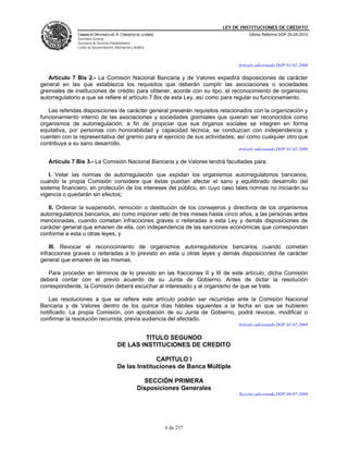 LEY DE INSTITUCIONES DE CRÉDITO
              CÁMARA DE DIPUTADOS DEL H. CONGRESO DE LA UNIÓN                              Última Reforma DOF 25-05-2010
              Secretaría General
              Secretaría de Servicios Parlamentarios
              Centro de Documentación, Información y Análisis



                                                                                      Artículo adicionado DOF 01-02-2008

   Artículo 7 Bis 2.- La Comisión Nacional Bancaria y de Valores expedirá disposiciones de carácter
general en las que establezca los requisitos que deberán cumplir las asociaciones o sociedades
gremiales de instituciones de crédito para obtener, acorde con su tipo, el reconocimiento de organismo
autorregulatorio a que se refiere el artículo 7 Bis de esta Ley, así como para regular su funcionamiento.

   Las referidas disposiciones de carácter general preverán requisitos relacionados con la organización y
funcionamiento interno de las asociaciones y sociedades gremiales que quieran ser reconocidos como
organismos de autorregulación, a fin de propiciar que sus órganos sociales se integren en forma
equitativa, por personas con honorabilidad y capacidad técnica, se conduzcan con independencia y
cuenten con la representativa del gremio para el ejercicio de sus actividades, así como cualquier otro que
contribuya a su sano desarrollo.
                                                                                      Artículo adicionado DOF 01-02-2008

   Artículo 7 Bis 3.- La Comisión Nacional Bancaria y de Valores tendrá facultades para:

    I. Vetar las normas de autorregulación que expidan los organismos autorregulatorios bancarios,
cuando la propia Comisión considere que éstas puedan afectar el sano y equilibrado desarrollo del
sistema financiero, en protección de los intereses del público, en cuyo caso tales normas no iniciarán su
vigencia o quedarán sin efectos;

   II. Ordenar la suspensión, remoción o destitución de los consejeros y directivos de los organismos
autorregulatorios bancarios, así como imponer veto de tres meses hasta cinco años, a las personas antes
mencionadas, cuando cometan infracciones graves o reiteradas a esta Ley y demás disposiciones de
carácter general que emanen de ella, con independencia de las sanciones económicas que correspondan
conforme a esta u otras leyes, y

    III. Revocar el reconocimiento de organismos autorregulatorios bancarios cuando cometan
infracciones graves o reiteradas a lo previsto en esta u otras leyes y demás disposiciones de carácter
general que emanen de las mismas.

   Para proceder en términos de lo previsto en las fracciones II y III de este artículo, dicha Comisión
deberá contar con el previo acuerdo de su Junta de Gobierno. Antes de dictar la resolución
correspondiente, la Comisión deberá escuchar al interesado y al organismo de que se trate.

   Las resoluciones a que se refiere este artículo podrán ser recurridas ante la Comisión Nacional
Bancaria y de Valores dentro de los quince días hábiles siguientes a la fecha en que se hubieren
notificado. La propia Comisión, con aprobación de su Junta de Gobierno, podrá revocar, modificar o
confirmar la resolución recurrida, previa audiencia del afectado.
                                                                                      Artículo adicionado DOF 01-02-2008

                                                  TITULO SEGUNDO
                                         DE LAS INSTITUCIONES DE CREDITO

                                                       CAPITULO I
                                         De las Instituciones de Banca Múltiple

                                                         SECCIÓN PRIMERA
                                                       Disposiciones Generales
                                                                                      Sección adicionada DOF 06-07-2006




                                                                6 de 237
 