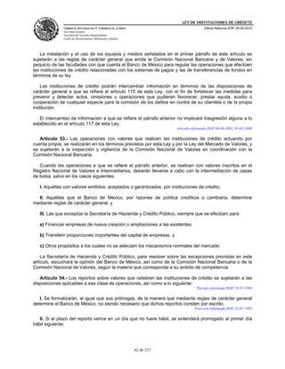 LEY DE INSTITUCIONES DE CRÉDITO
              CÁMARA DE DIPUTADOS DEL H. CONGRESO DE LA UNIÓN                               Última Reforma DOF 25-05-2010
              Secretaría General
              Secretaría de Servicios Parlamentarios
              Centro de Documentación, Información y Análisis




   La instalación y el uso de los equipos y medios señalados en el primer párrafo de este artículo se
sujetarán a las reglas de carácter general que emita la Comisión Nacional Bancaria y de Valores, sin
perjuicio de las facultades con que cuenta el Banco de México para regular las operaciones que efectúen
las instituciones de crédito relacionadas con los sistemas de pagos y las de transferencias de fondos en
términos de su ley.

    Las instituciones de crédito podrán intercambiar información en términos de las disposiciones de
carácter general a que se refiere el artículo 115 de esta Ley, con el fin de fortalecer las medidas para
prevenir y detectar actos, omisiones u operaciones que pudieran favorecer, prestar ayuda, auxilio o
cooperación de cualquier especie para la comisión de los delitos en contra de su clientela o de la propia
institución.

   El intercambio de información a que se refiere el párrafo anterior no implicará trasgresión alguna a lo
establecido en el artículo 117 de esta Ley.
                                                                            Artículo reformado DOF 04-06-2001, 01-02-2008

   Artículo 53.- Las operaciones con valores que realicen las instituciones de crédito actuando por
cuenta propia, se realizarán en los términos previstos por esta Ley y por la Ley del Mercado de Valores, y
se sujetarán a la inspección y vigilancia de la Comisión Nacional de Valores en coordinación con la
Comisión Nacional Bancaria.

   Cuando las operaciones a que se refiere el párrafo anterior, se realicen con valores inscritos en el
Registro Nacional de Valores e Intermediarios, deberán llevarse a cabo con la intermediación de casas
de bolsa, salvo en los casos siguientes:

   I. Aquéllas con valores emitidos, aceptados o garantizados, por instituciones de crédito;

  II. Aquéllas que el Banco de México, por razones de política crediticia o cambiaria, determine
mediante reglas de carácter general, y

   III. Las que exceptúe la Secretaría de Hacienda y Crédito Público, siempre que se efectúen para:

   a) Financiar empresas de nueva creación o ampliaciones a las existentes;

   b) Transferir proporciones importantes del capital de empresas, y

   c) Otros propósitos a los cuales no se adecúen los mecanismos normales del mercado.

    La Secretaría de Hacienda y Crédito Público, para resolver sobre las excepciones previstas en este
artículo, escuchará la opinión del Banco de México, así como de la Comisión Nacional Bancaria o de la
Comisión Nacional de Valores, según la materia que corresponda a su ámbito de competencia.

   Artículo 54.- Los reportos sobre valores que celebren las instituciones de crédito se sujetarán a las
disposiciones aplicables a esa clase de operaciones, así como a lo siguiente:
                                                                                       Párrafo reformado DOF 23-07-1993

   I. Se formalizarán, al igual que sus prórrogas, de la manera que mediante reglas de carácter general
determine el Banco de México, no siendo necesario que dichos reportos consten por escrito;
                                                                                      Fracción reformada DOF 23-07-1993

   II. Si el plazo del reporto vence en un día que no fuere hábil, se entenderá prorrogado al primer día
hábil siguiente;




                                                                62 de 237
 