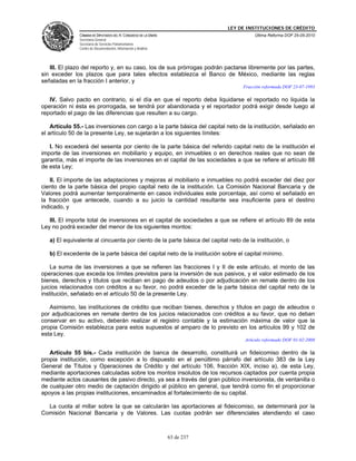 LEY DE INSTITUCIONES DE CRÉDITO
               CÁMARA DE DIPUTADOS DEL H. CONGRESO DE LA UNIÓN                         Última Reforma DOF 25-05-2010
               Secretaría General
               Secretaría de Servicios Parlamentarios
               Centro de Documentación, Información y Análisis




   III. El plazo del reporto y, en su caso, los de sus prórrogas podrán pactarse libremente por las partes,
sin exceder los plazos que para tales efectos establezca el Banco de México, mediante las reglas
señaladas en la fracción I anterior, y
                                                                                  Fracción reformada DOF 23-07-1993

   IV. Salvo pacto en contrario, si el día en que el reporto deba liquidarse el reportado no liquida la
operación ni ésta es prorrogada, se tendrá por abandonada y el reportador podrá exigir desde luego al
reportado el pago de las diferencias que resulten a su cargo.

    Artículo 55.- Las inversiones con cargo a la parte básica del capital neto de la institución, señalado en
el artículo 50 de la presente Ley, se sujetarán a los siguientes límites:

   I. No excederá del sesenta por ciento de la parte básica del referido capital neto de la institución el
importe de las inversiones en mobiliario y equipo, en inmuebles o en derechos reales que no sean de
garantía, más el importe de las inversiones en el capital de las sociedades a que se refiere el artículo 88
de esta Ley;

   II. El importe de las adaptaciones y mejoras al mobiliario e inmuebles no podrá exceder del diez por
ciento de la parte básica del propio capital neto de la institución. La Comisión Nacional Bancaria y de
Valores podrá aumentar temporalmente en casos individuales este porcentaje, así como el señalado en
la fracción que antecede, cuando a su juicio la cantidad resultante sea insuficiente para el destino
indicado, y

   III. El importe total de inversiones en el capital de sociedades a que se refiere el artículo 89 de esta
Ley no podrá exceder del menor de los siguientes montos:

   a) El equivalente al cincuenta por ciento de la parte básica del capital neto de la institución, o

   b) El excedente de la parte básica del capital neto de la institución sobre el capital mínimo.

    La suma de las inversiones a que se refieren las fracciones I y II de este artículo, el monto de las
operaciones que exceda los límites previstos para la inversión de sus pasivos, y el valor estimado de los
bienes, derechos y títulos que reciban en pago de adeudos o por adjudicación en remate dentro de los
juicios relacionados con créditos a su favor, no podrá exceder de la parte básica del capital neto de la
institución, señalado en el artículo 50 de la presente Ley.

   Asimismo, las instituciones de crédito que reciban bienes, derechos y títulos en pago de adeudos o
por adjudicaciones en remate dentro de los juicios relacionados con créditos a su favor, que no deban
conservar en su activo, deberán realizar el registro contable y la estimación máxima de valor que la
propia Comisión establezca para estos supuestos al amparo de lo previsto en los artículos 99 y 102 de
esta Ley.
                                                                                   Artículo reformado DOF 01-02-2008

   Artículo 55 bis.- Cada institución de banca de desarrollo, constituirá un fideicomiso dentro de la
propia institución, como excepción a lo dispuesto en el penúltimo párrafo del artículo 383 de la Ley
General de Títulos y Operaciones de Crédito y del artículo 106, fracción XIX, inciso a), de esta Ley,
mediante aportaciones calculadas sobre los montos insolutos de los recursos captados por cuenta propia
mediante actos causantes de pasivo directo, ya sea a través del gran público inversionista, de ventanilla o
de cualquier otro medio de captación dirigido al público en general, que tendrá como fin el proporcionar
apoyos a las propias instituciones, encaminados al fortalecimiento de su capital.

  La cuota al millar sobre la que se calcularán las aportaciones al fideicomiso, se determinará por la
Comisión Nacional Bancaria y de Valores. Las cuotas podrán ser diferenciales atendiendo el caso



                                                                 63 de 237
 
