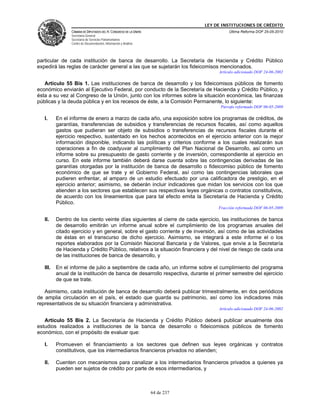 LEY DE INSTITUCIONES DE CRÉDITO
                CÁMARA DE DIPUTADOS DEL H. CONGRESO DE LA UNIÓN                         Última Reforma DOF 25-05-2010
                Secretaría General
                Secretaría de Servicios Parlamentarios
                Centro de Documentación, Información y Análisis




particular de cada institución de banca de desarrollo. La Secretaría de Hacienda y Crédito Público
expedirá las reglas de carácter general a las que se sujetarán los fideicomisos mencionados.
                                                                                   Artículo adicionado DOF 24-06-2002

   Artículo 55 Bis 1. Las instituciones de banca de desarrollo y los fideicomisos públicos de fomento
económico enviarán al Ejecutivo Federal, por conducto de la Secretaría de Hacienda y Crédito Público, y
ésta a su vez al Congreso de la Unión, junto con los informes sobre la situación económica, las finanzas
públicas y la deuda pública y en los recesos de éste, a la Comisión Permanente, lo siguiente:
                                                                                    Párrafo reformado DOF 06-05-2009

   I.     En el informe de enero a marzo de cada año, una exposición sobre los programas de créditos, de
          garantías, transferencias de subsidios y transferencias de recursos fiscales, así como aquellos
          gastos que pudieran ser objeto de subsidios o transferencias de recursos fiscales durante el
          ejercicio respectivo, sustentado en los hechos acontecidos en el ejercicio anterior con la mejor
          información disponible, indicando las políticas y criterios conforme a los cuales realizarán sus
          operaciones a fin de coadyuvar al cumplimiento del Plan Nacional de Desarrollo, así como un
          informe sobre su presupuesto de gasto corriente y de inversión, correspondiente al ejercicio en
          curso. En este informe también deberá darse cuenta sobre las contingencias derivadas de las
          garantías otorgadas por la institución de banca de desarrollo o fideicomiso público de fomento
          económico de que se trate y el Gobierno Federal, así como las contingencias laborales que
          pudieren enfrentar, al amparo de un estudio efectuado por una calificadora de prestigio, en el
          ejercicio anterior; asimismo, se deberán incluir indicadores que midan los servicios con los que
          atienden a los sectores que establecen sus respectivas leyes orgánicas o contratos constitutivos,
          de acuerdo con los lineamientos que para tal efecto emita la Secretaría de Hacienda y Crédito
          Público.
                                                                                   Fracción reformada DOF 06-05-2009

   II.    Dentro de los ciento veinte días siguientes al cierre de cada ejercicio, las instituciones de banca
          de desarrollo emitirán un informe anual sobre el cumplimiento de los programas anuales del
          citado ejercicio y en general, sobre el gasto corriente y de inversión, así como de las actividades
          de éstas en el transcurso de dicho ejercicio. Asimismo, se integrará a este informe el o los
          reportes elaborados por la Comisión Nacional Bancaria y de Valores, que envíe a la Secretaría
          de Hacienda y Crédito Público, relativos a la situación financiera y del nivel de riesgo de cada una
          de las instituciones de banca de desarrollo, y

   III.   En el informe de julio a septiembre de cada año, un informe sobre el cumplimiento del programa
          anual de la institución de banca de desarrollo respectiva, durante el primer semestre del ejercicio
          de que se trate.

   Asimismo, cada institución de banca de desarrollo deberá publicar trimestralmente, en dos periódicos
de amplia circulación en el país, el estado que guarda su patrimonio, así como los indicadores más
representativos de su situación financiera y administrativa.
                                                                                   Artículo adicionado DOF 24-06-2002

   Artículo 55 Bis 2. La Secretaría de Hacienda y Crédito Público deberá publicar anualmente dos
estudios realizados a instituciones de la banca de desarrollo o fideicomisos públicos de fomento
económico, con el propósito de evaluar que:

   I.     Promueven el financiamiento a los sectores que definen sus leyes orgánicas y contratos
          constitutivos, que los intermediarios financieros privados no atienden;

   II.    Cuenten con mecanismos para canalizar a los intermediarios financieros privados a quienes ya
          pueden ser sujetos de crédito por parte de esos intermediarios, y



                                                                  64 de 237
 