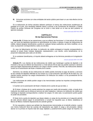 LEY DE INSTITUCIONES DE CRÉDITO
                CÁMARA DE DIPUTADOS DEL H. CONGRESO DE LA UNIÓN                              Última Reforma DOF 25-05-2010
                Secretaría General
                Secretaría de Servicios Parlamentarios
                Centro de Documentación, Información y Análisis




   III.   Armonicen acciones con otras entidades del sector público para hacer un uso más efectivo de los
          recursos.

   En la elaboración de dichos estudios deberán participar al menos dos instituciones académicas de
prestigio en el país. Sus resultados deberán darse a conocer a las Comisiones de Hacienda y Crédito
Público de ambas Cámaras del Congreso de la Unión a más tardar en el mes de abril posterior al
ejercicio evaluado.
                                                                                        Artículo adicionado DOF 06-05-2009

                                                              CAPITULO II
                                                      De las Operaciones Pasivas

   Artículo 56.- El titular de las operaciones a que se refieren las fracciones I y II del artículo 46 de esta
Ley, así como de depósitos bancarios en administración de títulos o valores a cargo de instituciones de
crédito, deberá designar beneficiarios y podrá en cualquier tiempo sustituirlos, así como modificar, en su
caso, la proporción correspondiente a cada uno de ellos.

   En caso de fallecimiento del titular, la institución de crédito entregará el importe correspondiente a
quienes el propio titular hubiese designado, expresamente y por escrito, como beneficiarios, en la
proporción estipulada para cada uno de ellos.

  Si no existieren beneficiarios, el importe deberá entregarse en los términos previstos en la legislación
común.
                                                                                         Artículo reformado DOF 23-03-2009

   Artículo 57.- Los clientes de las instituciones de crédito que mantengan cuentas de depósito o de
inversión a las que se refieren las fracciones I y II del artículo 46 de esta Ley podrán autorizar a terceros
para que hagan disposiciones de efectivo con cargo a dichas cuentas. Para ello, las instituciones deberán
contar con la autorización del titular o titulares de la cuenta.

    Asimismo, los clientes de las instituciones de crédito podrán domiciliar el pago de bienes y servicios
en las cuentas de depósito referidas en los incisos a) y c) de la fracción I del artículo 46 de esta Ley. Los
clientes podrán autorizar los cargos directamente a la institución de crédito o a los proveedores de los
bienes o servicios.

   Las instituciones de crédito podrán cargar a las mencionadas cuentas los importes correspondientes,
siempre y cuando:

   I. Cuenten con la autorización del titular o titulares de la cuenta de que se trate, o

    II. El titular o titulares de la cuenta autoricen los cargos por medio del proveedor y éste, a través de la
institución de crédito que le ofrezca el servicio de cobro respectivo, instruya a la institución de crédito que
mantenga el depósito correspondiente a realizar los cargos. En este caso, la autorización podrá quedar
en poder del proveedor.

   El titular de la cuenta de depósito que desee objetar un cargo de los previstos en el segundo párrafo
de este artículo deberá seguir el procedimiento y cumplir los requisitos que, al efecto, establezca el
Banco de México mediante disposiciones de carácter general.

   En los supuestos y plazos que señalen las disposiciones mencionadas en el párrafo anterior, cuando
una misma institución lleve las cuentas del depositante que objetó el cargo y del proveedor, deberá
abonar en la primera el importe total del cargo objetado y posteriormente podrá cargar tal importe a la


                                                                  65 de 237
 
